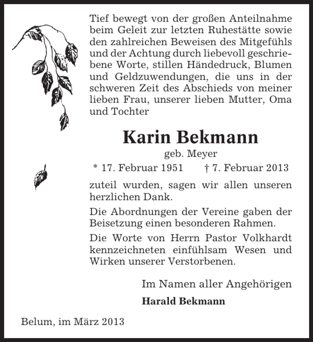 <p>Tief bewegt von der großen Anteilnahme<br />beim Geleit zur letzten Ruhestätte sowie<br />den zahlreichen Beweisen des Mitgefühls<br />und der Achtung durch liebevoll geschriebene Worte, stillen Händedruck, Blumen<br />und Geldzuwendungen, die uns in der<br />schweren Zeit des Abschieds von meiner<br />lieben Frau, unserer lieben Mutter, Oma<br />und Tochter</p><p>Karin Bekmann<br />geb. Meyer<br />* 17. Februar 1951<br />† 7. Februar 2013<br />zuteil wurden, sagen wir allen unseren<br />herzlichen Dank.<br />Die Abordnungen der Vereine gaben der<br />Beisetzung einen besonderen Rahmen.<br />Die Worte von Herrn Pastor Volkhardt<br />kennzeichneten einfühlsam Wesen und<br />Wirken unserer Verstorbenen.</p><p>Im Namen aller Angehörigen<br />Harald Bekmann<br />Belum, im März 2013</p>