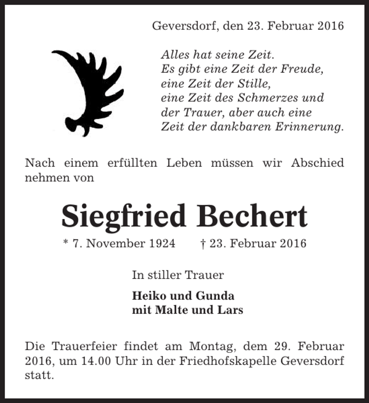 <p>Geversdorf, den 23. Februar 2016<br />Alles hat seine Zeit.<br />Es gibt eine Zeit der Freude,<br />eine Zeit der Stille,<br />eine Zeit des Schmerzes und<br />der Trauer, aber auch eine<br />Zeit der dankbaren Erinnerung.<br />Nach einem erfüllten Leben müssen wir Abschied<br />nehmen von</p><p>Siegfried Bechert<br />* 7. November 1924</p><p>† 23. Februar 2016</p><p>In stiller Trauer<br />Heiko und Gunda<br />mit Malte und Lars<br />Die Trauerfeier findet am Montag, dem 29. Februar<br />2016, um 14.00 Uhr in der Friedhofskapelle Geversdorf<br />statt.</p>