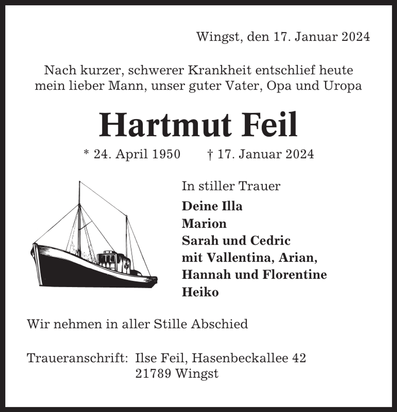 <p>Wingst, den 17. Januar 2024<br />Nach kurzer, schwerer Krankheit entschlief heute<br />mein lieber Mann, unser guter Vater, Opa und Uropa</p><p>Hartmut Feil<br />* 24. April 1950</p><p>† 17. Januar 2024<br />In stiller Trauer<br />Deine Illa<br />Marion<br />Sarah und Cedric<br />mit Vallentina, Arian,<br />Hannah und Florentine<br />Heiko</p><p>Wir nehmen in aller Stille Abschied<br />Traueranschrift: Ilse Feil, Hasenbeckallee 41789 Wingst</p>