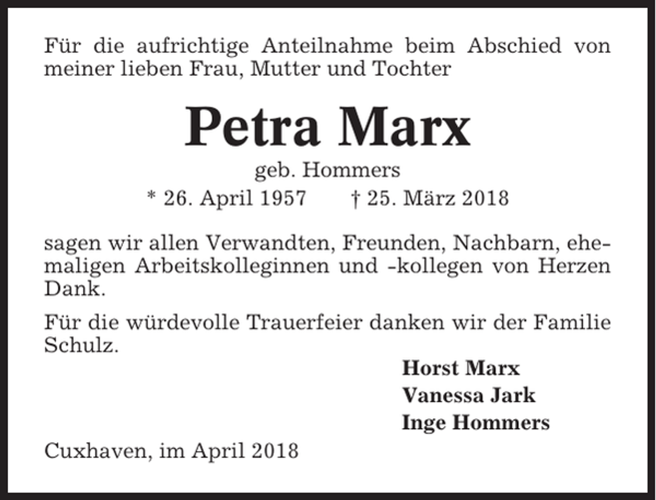 <p>Für die aufrichtige Anteilnahme beim Abschied von<br />meiner lieben Frau, Mutter und Tochter</p><p>Petra Marx<br />geb. Hommers<br />* 26. April 1957<br />† 25. März 2018<br />sagen wir allen Verwandten, Freunden, Nachbarn, ehemaligen Arbeitskolleginnen und -kollegen von Herzen<br />Dank.<br />Für die würdevolle Trauerfeier danken wir der Familie<br />Schulz.<br />Horst Marx<br />Vanessa Jark<br />Inge Hommers<br />Cuxhaven, im April 2018</p>