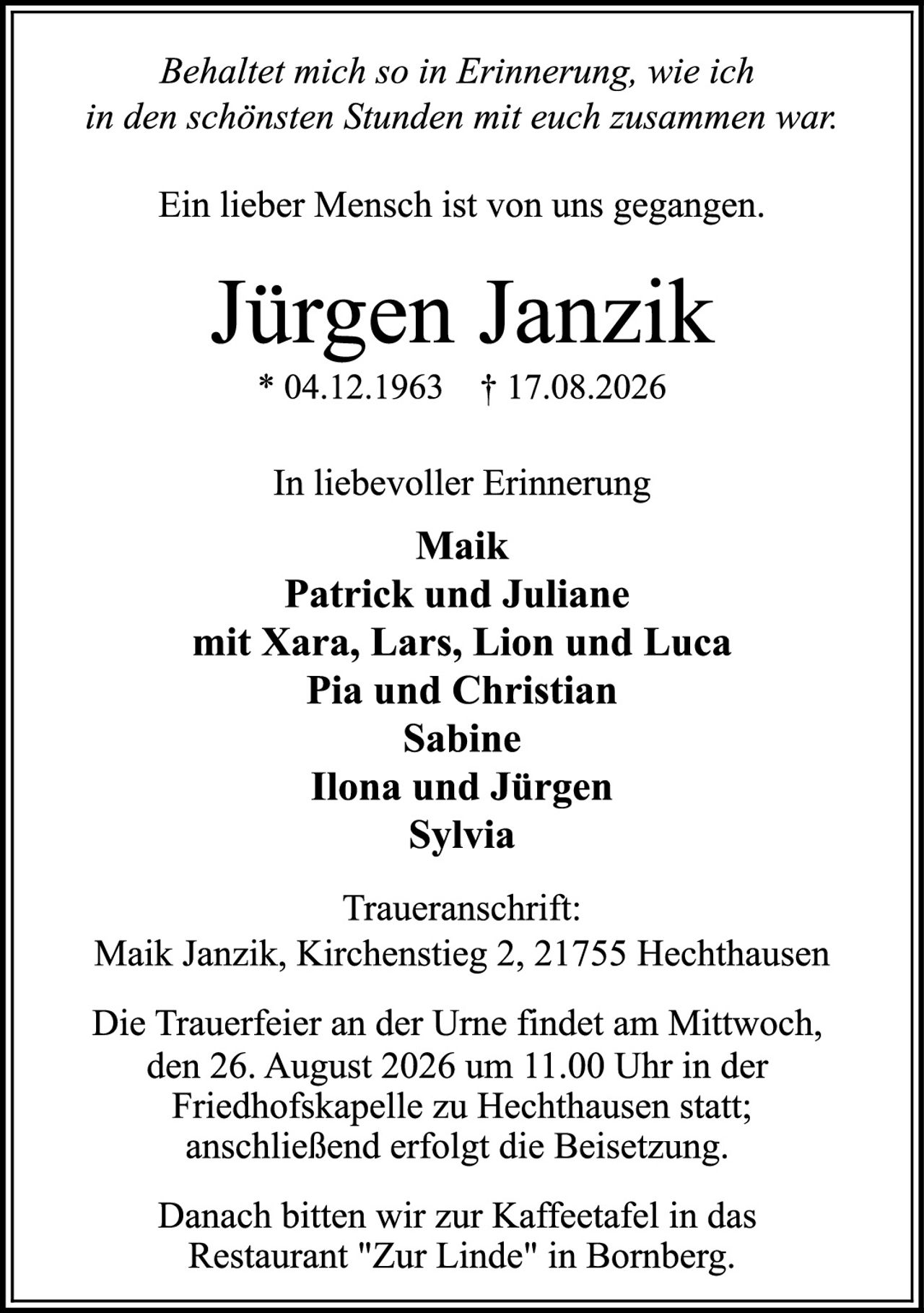 <p><i>Behaltet mich so in Erinnerung, wie ich in den schönsten Stunden mit euch zusammen war.</i></p>

<p>Ein lieber Mensch ist von uns gegangen.</p>

<p><strong>Jürgen Janzik</strong><br>
* 04.12.1963  † 17.08.2026</p>

<p>In liebevoller Erinnerung<br>
<strong>Maik</strong><br>
<strong>Patrick und Juliane</strong><br>
mit Xara, Lars, Lion und Luca<br>
<strong>Pia und Christian</strong><br>
<strong>Sabine</strong><br>
<strong>Ilona und Jürgen</strong><br>
<strong>Sylvia</strong></p>

<p><strong>Traueranschrift:</strong><br>
Maik Janzik, Kirchenstieg 2, 21755 Hechthausen</p>

<p>Die Trauerfeier an der Urne findet am Mittwoch, den 26. August 2026 um 11.00 Uhr in der Friedhofskapelle zu Hechthausen statt; anschließend erfolgt die Beisetzung.</p>

<p>Danach bitten wir zur Kaffeetafel in das Restaurant "Zur Linde" in Bornberg.</p>
