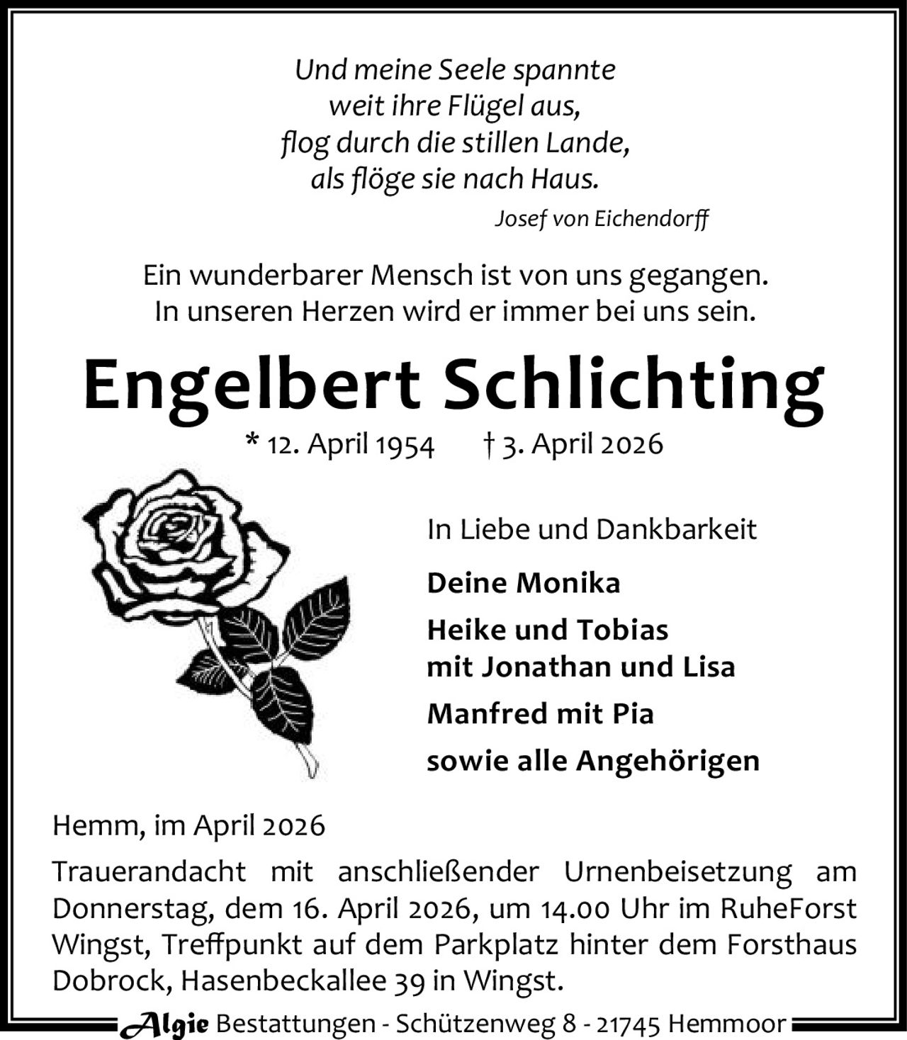 Und meine Seele spannte
weit ihre Flügel aus,
ﬂog durch die stillen Lande,
als ﬂöge sie nach Haus.
Josef von Eichendorﬀ

Ein wunderbarer Mensch ist von uns gegangen.
In unseren Herzen wird er immer bei uns sein.

Engelbert Schlichting
* 12. April 1954

† 3. April 2026

In Liebe und Dankbarkeit
Deine Monika
Heike und Tobias
mit Jonathan und Lisa
Manfred mit Pia
sowie alle Angehörigen
Hemm, im April 2026
Trauerandacht mit anschließender Urnenbeisetzung am
Donnerstag, dem 16. April 2026, um 14.00 Uhr im RuheForst
Wingst, Treﬀpunkt auf dem Parkplatz hinter dem Forsthaus
Dobrock, Hasenbeckallee 39 in Wingst.
Algie Bestattungen - Schützenweg 8 - 21745 Hemmoor