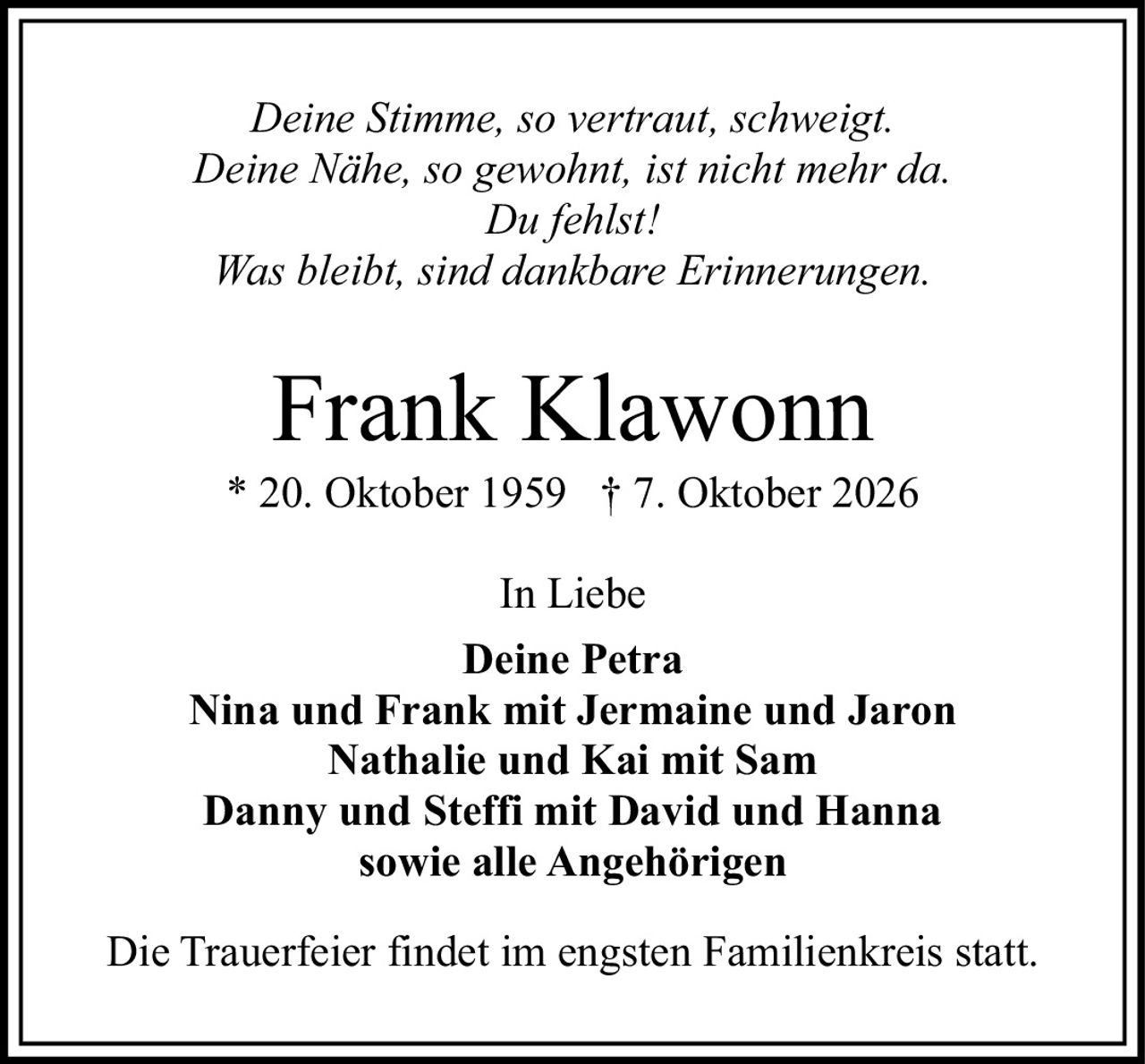 <p><i>Deine Stimme, so vertraut, schweigt.<br>Deine Nähe, so gewohnt, ist nicht mehr da.<br>Du fehlst!<br>Was bleibt, sind dankbare Erinnerungen.</i></p><p><strong>Frank Klawonn</strong><br>* 20. Oktober 1959 † 7. Oktober 2026</p><p>In Liebe<br><strong>Deine Petra</strong><br><strong>Nina und Frank mit Jermaine und Jaron</strong><br><strong>Nathalie und Kai mit Sam</strong><br><strong>Danny und Steffi mit David und Hanna</strong><br><strong>sowie alle Angehörigen</strong></p><p>Die Trauerfeier findet im engsten Familienkreis statt.</p>