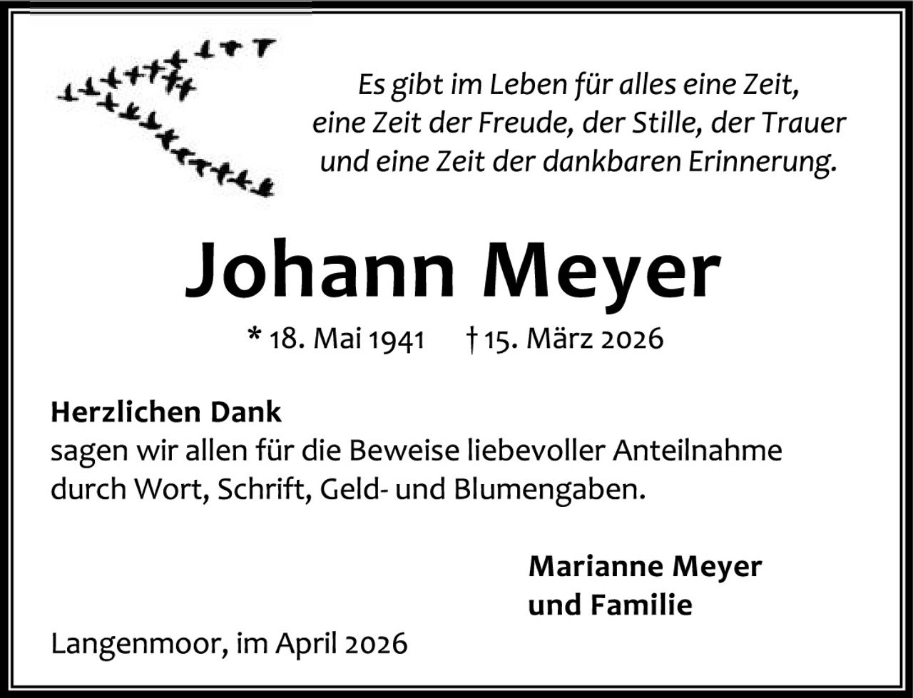 <p><i>Es gibt im Leben für alles eine Zeit, eine Zeit der Freude, der Stille, der Trauer und eine Zeit der dankbaren Erinnerung.</i></p><p><strong>Johann Meyer</strong><br/>* 18. Mai 1941 &dagger; 15. März 2026</p><p><strong>Herzlichen Dank</strong><br/>sagen wir allen für die Beweise liebevoller Anteilnahme durch Wort, Schrift, Geld- und Blumengaben.</p><p style="text-align: right;"><strong>Marianne Meyer<br/>und Familie</strong></p><p>Langenmoor, im April 2026</p>