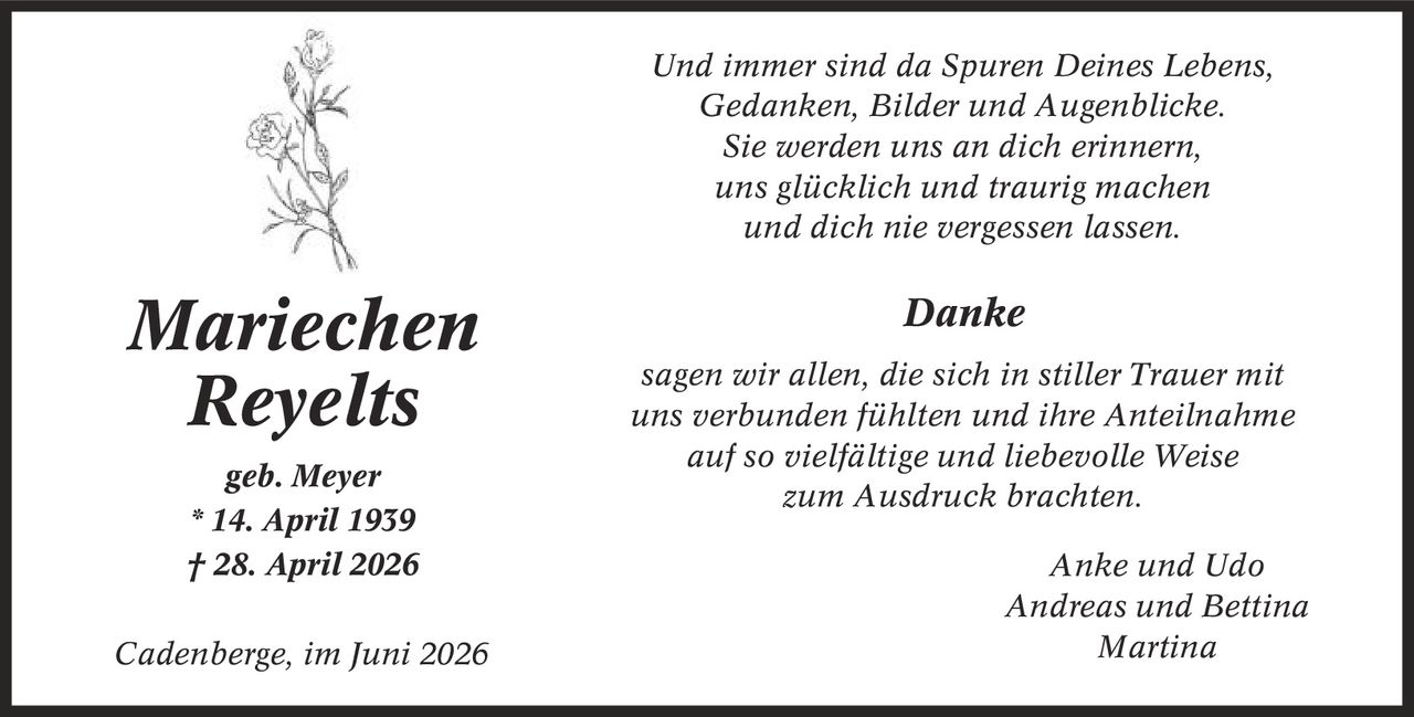 Und immer sind da Spuren Deines Lebens, Gedanken, Bilder und Augenblicke. Sie werden uns an dich erinnern, uns glücklich und traurig machen und dich nie vergessen lassen. Danke sagen wir allen, die sich in stiller Trauer mit uns verbunden fühlten und ihre Anteilnahme auf so vielfältige und liebevolle Weise zum Ausdruck brachten. Anke und Udo Andreas und Bettina Martina Mariechen Reyelts geb. Meyer * 14. April 1939 | 28. April 2026 Cadenberge, im Juni 2026