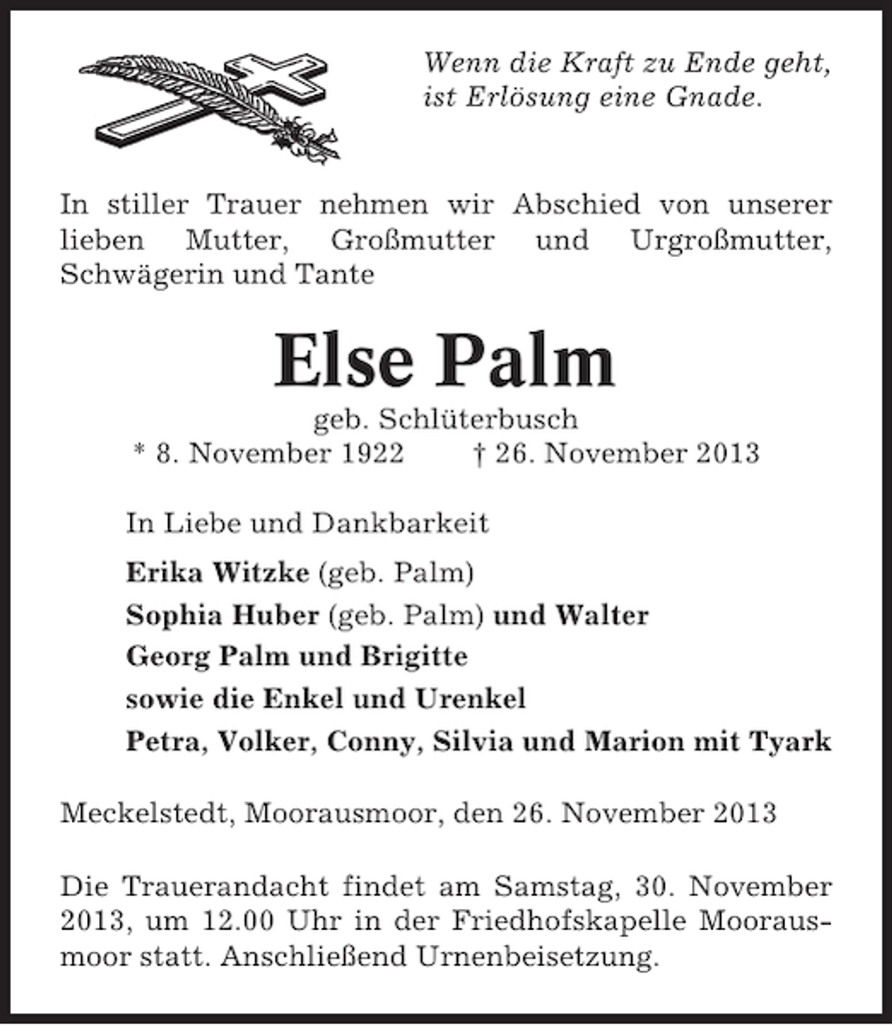 <p>Wenn die Kraft zu Ende geht,<br />ist Erlösung eine Gnade.</p><p>In stiller Trauer nehmen wir Abschied von unserer<br />lieben Mutter, Großmutter und Urgroßmutter,<br />Schwägerin und Tante</p><p>Else Palm<br />geb. Schlüterbusch<br />* 8. November 1922<br />† 26. November 2013<br />In Liebe und Dankbarkeit<br />Erika Witzke (geb. Palm)<br />Sophia Huber (geb. Palm) und Walter<br />Georg Palm und Brigitte<br />sowie die Enkel und Urenkel<br />Petra, Volker, Conny, Silvia und Marion mit Tyark<br />Meckelstedt, Moorausmoor, den 26. November 2013<br />Die Trauerandacht findet am Samstag, 30. November<br />2013, um 12.00 Uhr in der Friedhofskapelle Moorausmoor statt. Anschließend Urnenbeisetzung.</p>