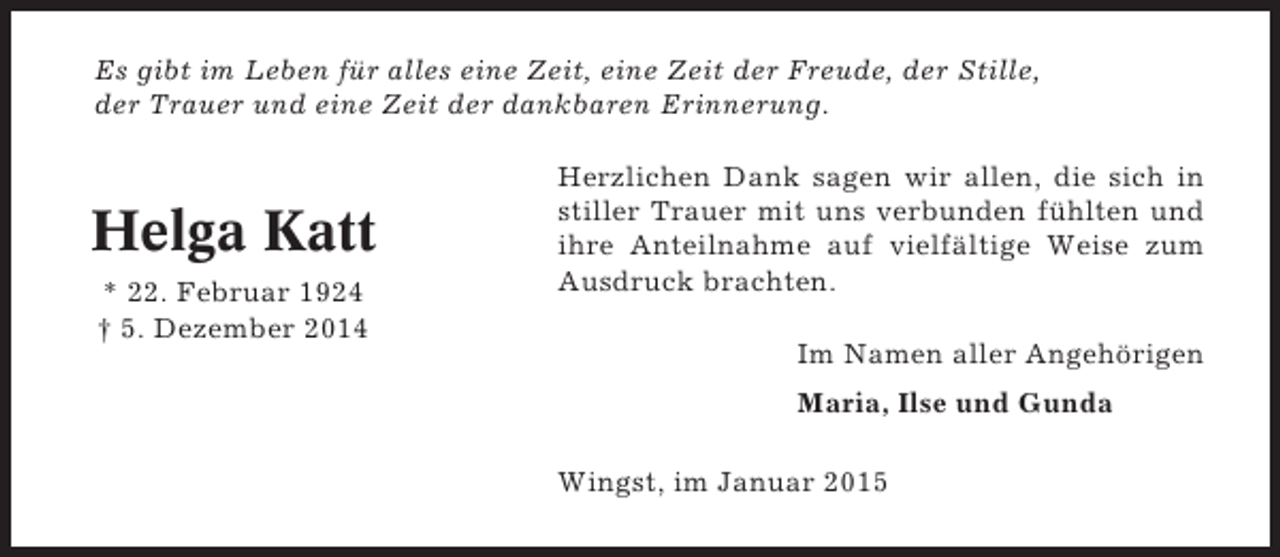 <p>Es gibt im Leben für alles eine Zeit, eine Zeit der Freude, der Stille,<br />der Trauer und eine Zeit der dankbaren Erinnerung.</p><p>Helga Katt<br />* 22. Februar 1924<br />† 5. Dezember 2014</p><p>Herzlichen Dank sagen wir allen, die sich in<br />stiller Trauer mit uns verbunden fühlten und<br />ihre Anteilnahme auf vielfältige Weise zum<br />Ausdruck brachten.<br />Im Namen aller Angehörigen<br />Maria, Ilse und Gunda<br />Wingst, im Januar 2015</p>