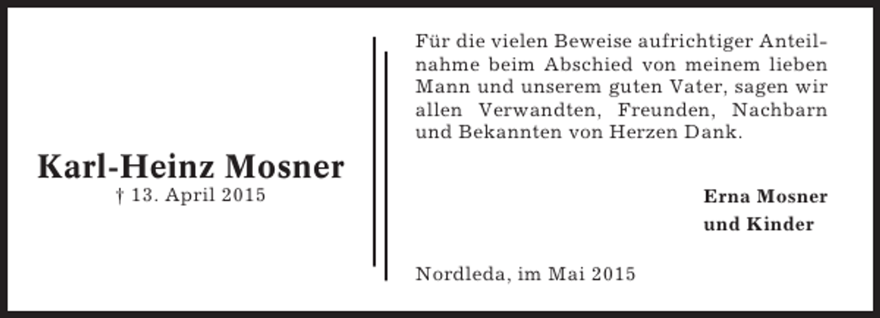 <p>Für die vielen Beweise aufrichtiger Anteilnahme beim Abschied von meinem lieben<br />Mann und unserem guten Vater, sagen wir<br />allen Verwandten, Freunden, Nachbarn<br />und Bekannten von Herzen Dank.</p><p>Karl-Heinz Mosner<br />† 13. April 2015</p><p>Erna Mosner<br />und Kinder<br />Nordleda, im Mai 2015</p>