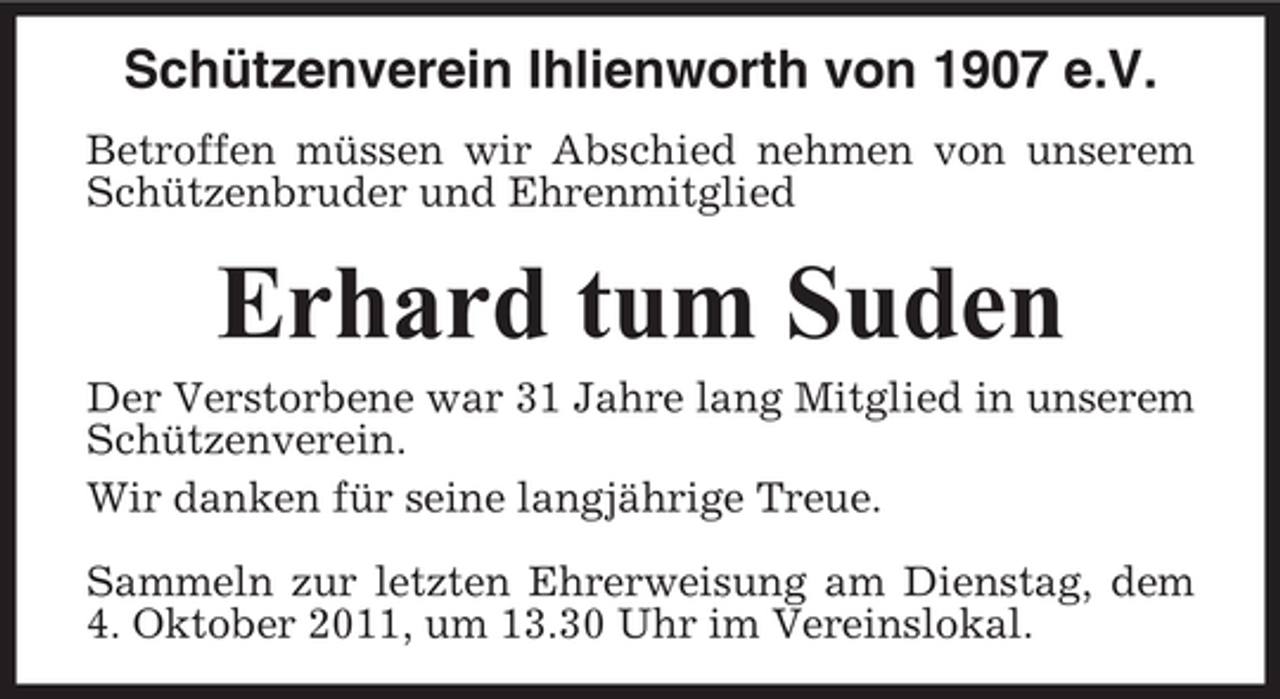 <p>Schützenverein Ihlienworth von 1907 e.V.<br />Betroffen müssen wir Abschied nehmen von unserem<br />Schützenbruder und Ehrenmitglied</p><p>Erhard tum Suden<br />Der Verstorbene war 31 Jahre lang Mitglied in unserem<br />Schützenverein.<br />Wir danken für seine langjährige Treue.<br />Sammeln zur letzten Ehrerweisung am Dienstag, dem<br />4. Oktober 2011, um 13.30 Uhr im Vereinslokal.</p>
