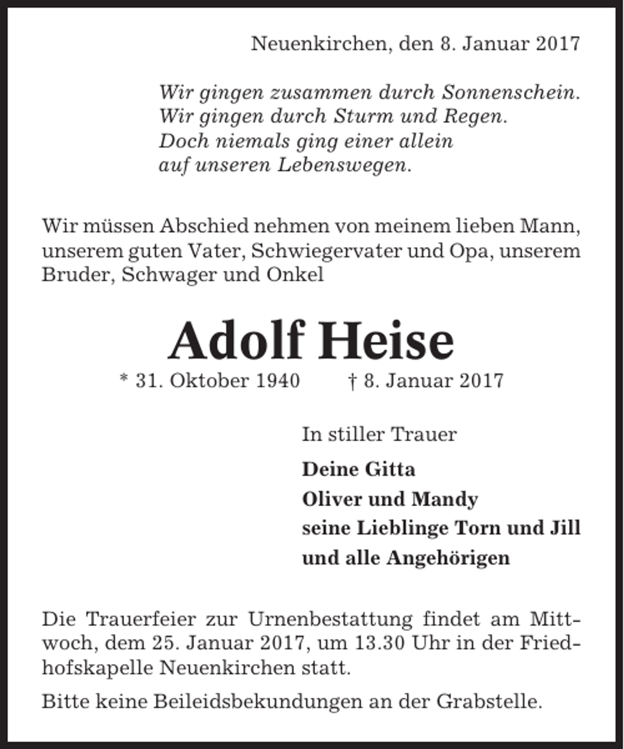 <p>Neuenkirchen, den 8. Januar 2017<br />Wir gingen zusammen durch Sonnenschein.<br />Wir gingen durch Sturm und Regen.<br />Doch niemals ging einer allein<br />auf unseren Lebenswegen.<br />Wir müssen Abschied nehmen von meinem lieben Mann,<br />unserem guten Vater, Schwiegervater und Opa, unserem<br />Bruder, Schwager und Onkel</p><p>Adolf Heise<br />* 31. Oktober 1940</p><p>† 8. Januar 2017<br />In stiller Trauer<br />Deine Gitta<br />Oliver und Mandy<br />seine Lieblinge Torn und Jill<br />und alle Angehörigen</p><p>Die Trauerfeier zur Urnenbestattung findet am Mittwoch, dem 25. Januar 2017, um 13.30 Uhr in der Friedhofskapelle Neuenkirchen statt.<br />Bitte keine Beileidsbekundungen an der Grabstelle.</p>