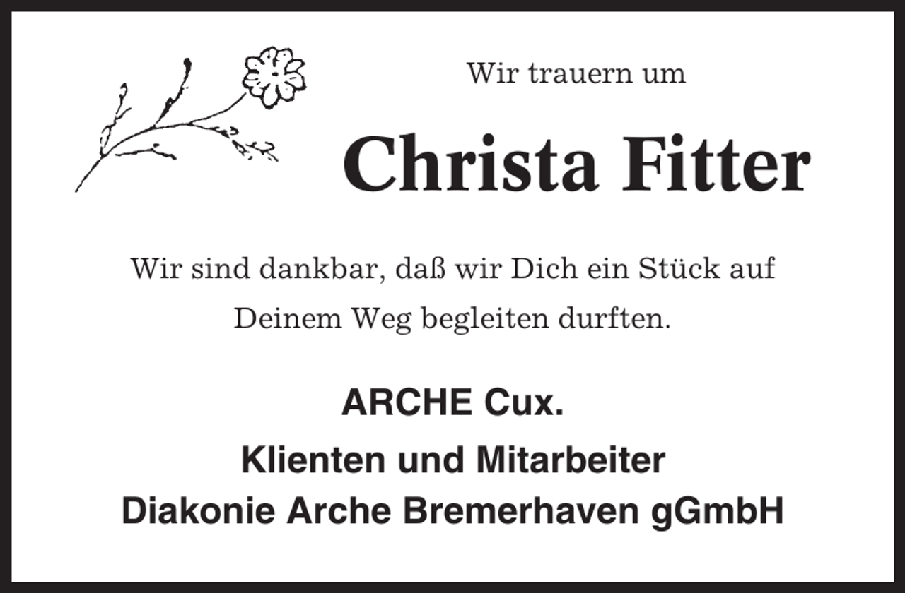 <p>Wir trauern um</p><p>Christa Fitter<br />Wir sind dankbar, daß wir Dich ein Stück auf<br />Deinem Weg begleiten durften.</p><p>ARCHE Cux.<br />Klienten und Mitarbeiter<br />Diakonie Arche Bremerhaven gGmbH</p>