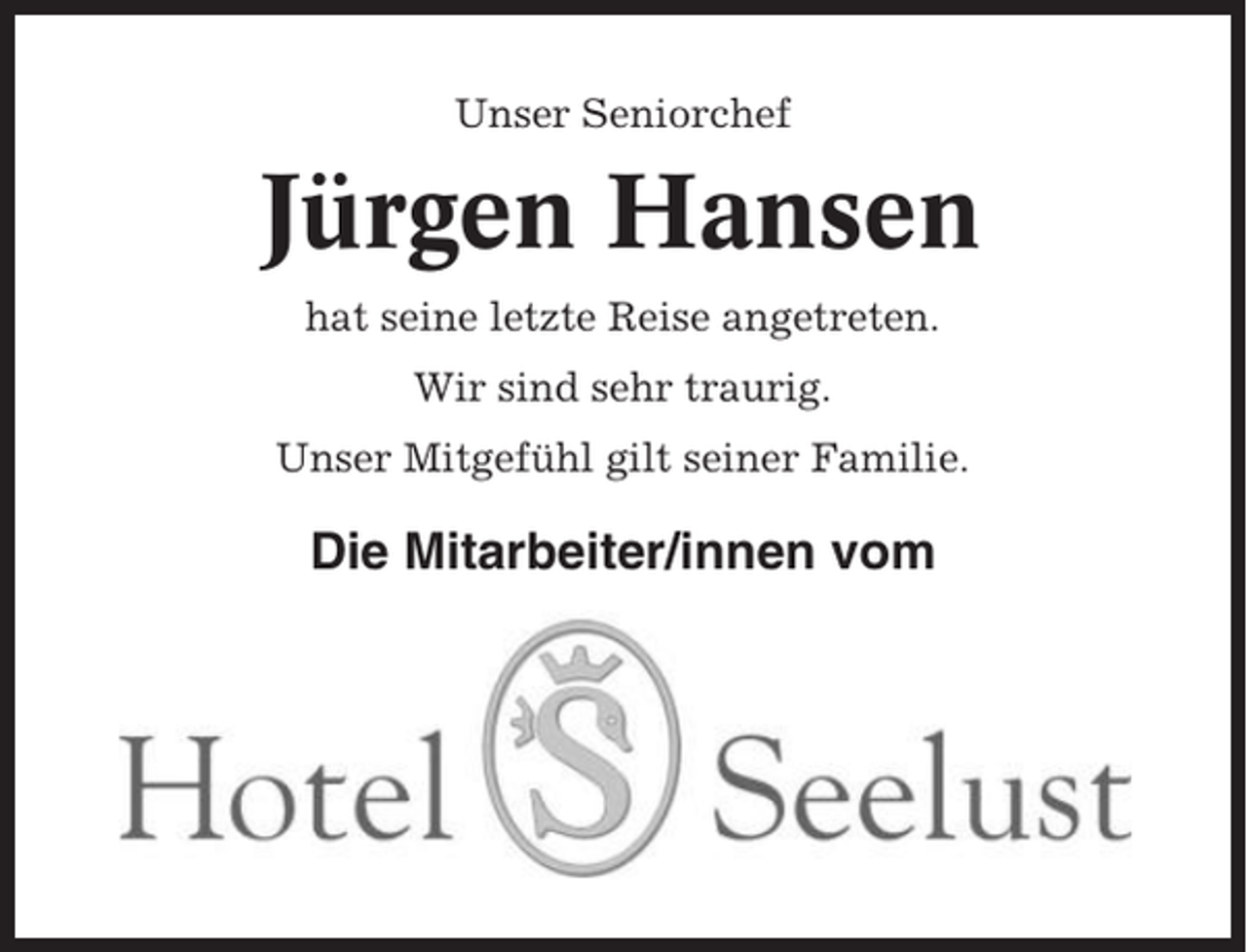 <p>Unser Seniorchef</p><p>Jürgen Hansen<br />hat seine letzte Reise angetreten.<br />Wir sind sehr traurig.<br />Unser Mitgefühl gilt seiner Familie.</p><p>Die Mitarbeiter/innen vom</p>