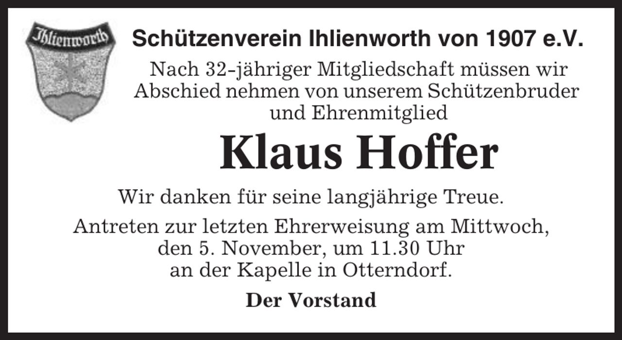 <p>Schützenverein Ihlienworth von 1907 e.V.<br />Nach 32-jähriger Mitgliedschaft müssen wir<br />Abschied nehmen von unserem Schützenbruder<br />und Ehrenmitglied</p><p>Klaus Hoffer<br />Wir danken für seine langjährige Treue.<br />Antreten zur letzten Ehrerweisung am Mittwoch,<br />den 5. November, um 11.30 Uhr<br />an der Kapelle in Otterndorf.<br />Der Vorstand</p>