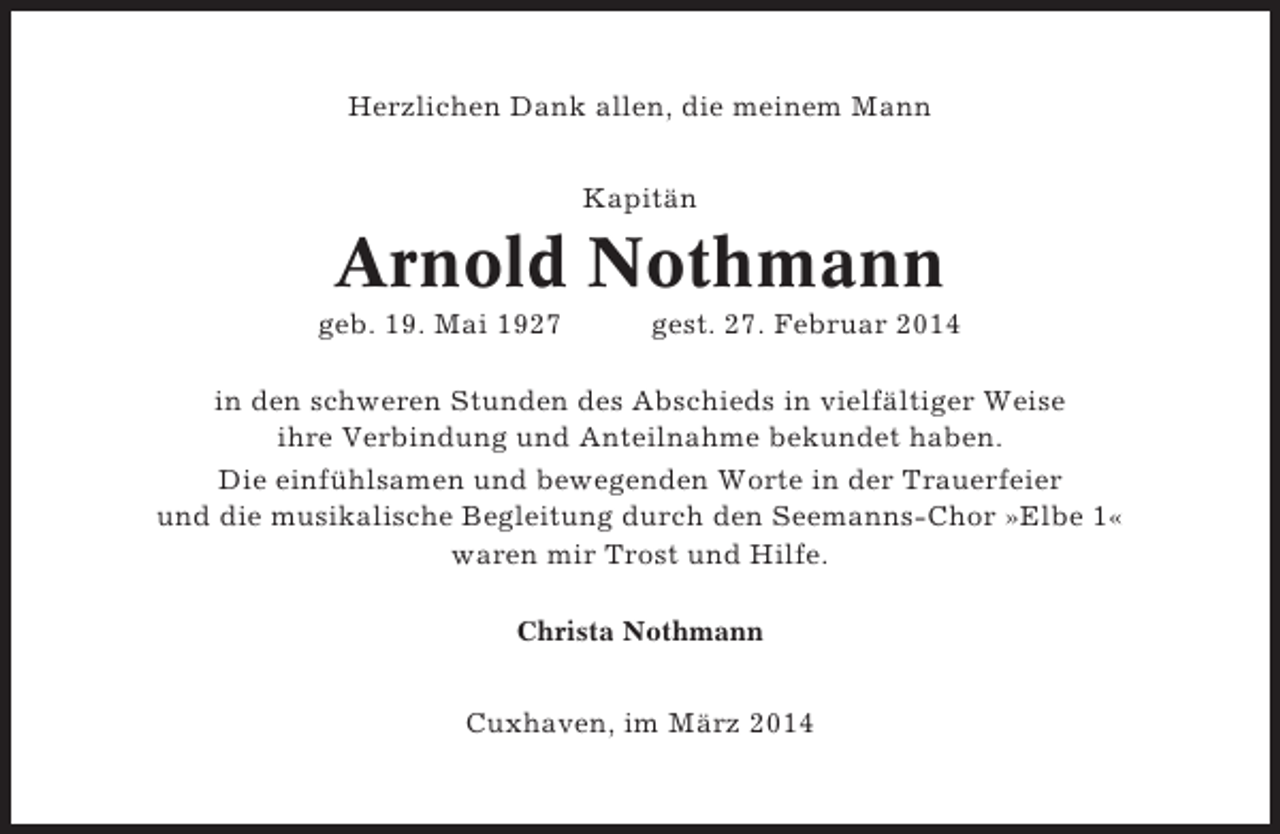 <p>Herzlichen Dank allen, die meinem Mann<br />Kapitän</p><p>Arnold Nothmann<br />geb. 19. Mai 1927</p><p>gest. 27. Februar 2014</p><p>in den schweren Stunden des Abschieds in vielfältiger Weise<br />ihre Verbindung und Anteilnahme bekundet haben.<br />Die einfühlsamen und bewegenden Worte in der Trauerfeier<br />und die musikalische Begleitung durch den Seemanns-Chor »Elbe 1«<br />waren mir Trost und Hilfe.<br />Christa Nothmann</p><p>Cuxhaven, im März 2014</p>