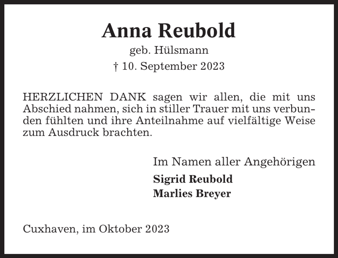 <p>Anna Reubold<br />geb. Hülsmann<br />† 10. September 2023<br />HERZLICHEN DANK sagen wir allen, die mit uns<br />Abschied nahmen, sich in stiller Trauer mit uns verbunden fühlten und ihre Anteilnahme auf vielfältige Weise<br />zum Ausdruck brachten.</p><p>Im Namen aller Angehörigen<br />Sigrid Reubold<br />Marlies Breyer<br />Cuxhaven, im Oktober 2023</p>
