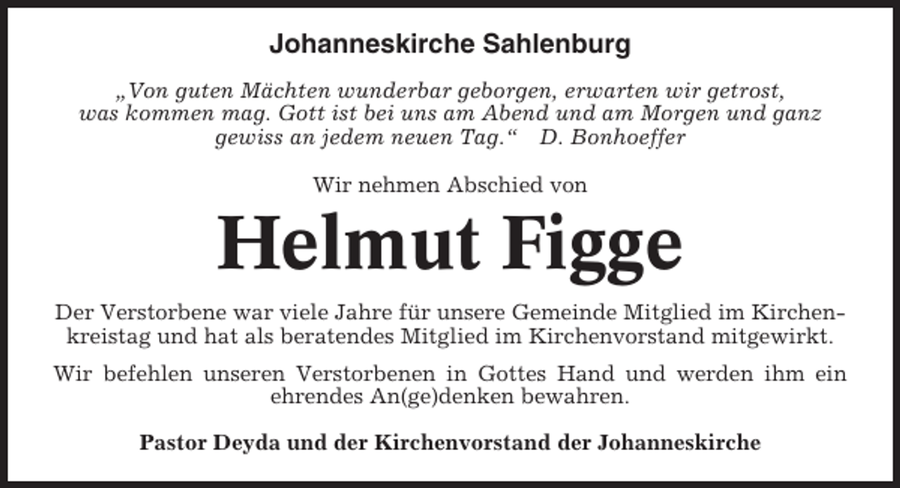 <p>Johanneskirche Sahlenburg<br />„Von guten Mächten wunderbar geborgen, erwarten wir getrost,<br />was kommen mag. Gott ist bei uns am Abend und am Morgen und ganz<br />gewiss an jedem neuen Tag.“ D. Bonhoeffer<br />Wir nehmen Abschied von</p><p>Helmut Figge<br />Der Verstorbene war viele Jahre für unsere Gemeinde Mitglied im Kirchenkreistag und hat als beratendes Mitglied im Kirchenvorstand mitgewirkt.<br />Wir befehlen unseren Verstorbenen in Gottes Hand und werden ihm ein<br />ehrendes An(ge)denken bewahren.<br />Pastor Deyda und der Kirchenvorstand der Johanneskirche</p>