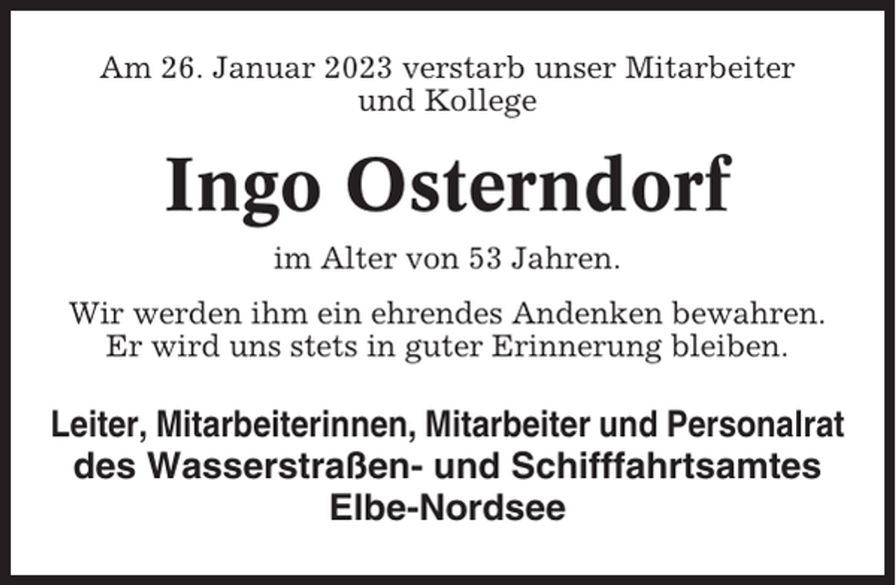 <p>Am 26. Januar 2023 verstarb unser Mitarbeiter<br />und Kollege</p><p>Ingo Osterndorf<br />im Alter von 53 Jahren.<br />Wir werden ihm ein ehrendes Andenken bewahren.<br />Er wird uns stets in guter Erinnerung bleiben.</p><p>Leiter, Mitarbeiterinnen, Mitarbeiter und Personalrat<br />des Wasserstraßen- und Schifffahrtsamtes<br />Elbe-Nordsee</p>