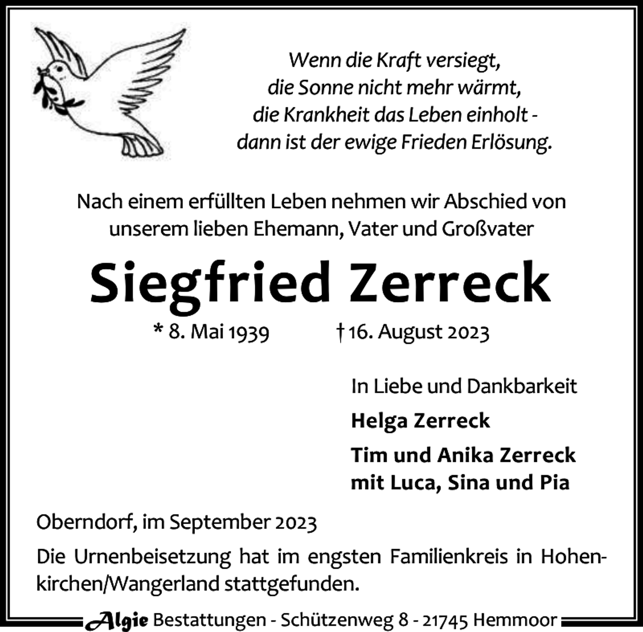 <p>Wenn die Kraft versiegt,<br />die Sonne nicht mehr wärmt,<br />die Krankheit das Leben einholt dann ist der ewige Frieden Erlösung.<br />Nach einem erfüllten Leben nehmen wir Abschied von<br />unserem lieben Ehemann, Vater und Großvater</p><p>Siegfried Zerreck<br />* 8. Mai 1939</p><p>† 16. August 2023</p><p>In Liebe und Dankbarkeit<br />Helga Zerreck<br />Tim und Anika Zerreck<br />mit Luca, Sina und Pia<br />Oberndorf, im September 2023<br />Die Urnenbeisetzung hat im engsten Familienkreis in Hohenkirchen/Wangerland stattgefunden.<br />Algie Bestattungen - Schützenweg 8 - 21745 Hemmoor</p>