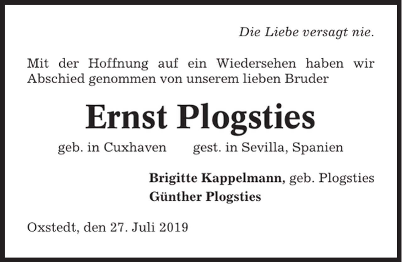 <p>Die Liebe versagt nie.<br />Mit der Hoffnung auf ein Wiedersehen haben wir<br />Abschied genommen von unserem lieben Bruder</p><p>Ernst Plogsties<br />geb. in Cuxhaven</p><p>gest. in Sevilla, Spanien</p><p>Brigitte Kappelmann, geb. Plogsties<br />Günther Plogsties<br />Oxstedt, den 27. Juli 2019</p>