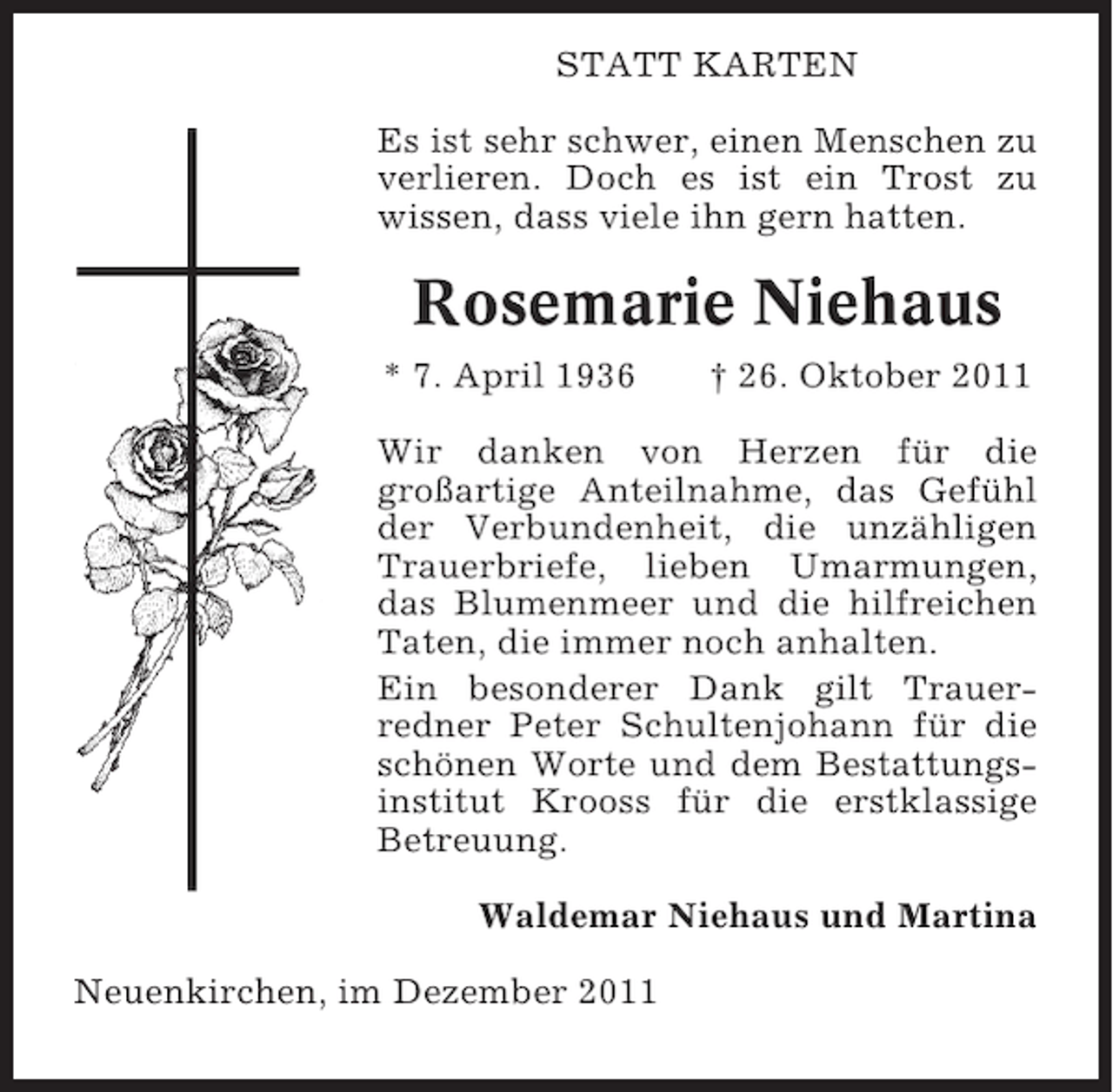 <p>STATT KARTEN<br />Es ist sehr schwer, einen Menschen zu<br />verlieren. Doch es ist ein Trost zu<br />wissen, dass viele ihn gern hatten.</p><p>Rosemarie Niehaus<br />* 7. April 1936</p><p>† 26. Oktober 2011</p><p>Wir danken von Herzen für die<br />großartige Anteilnahme, das Gefühl<br />der Verbundenheit, die unzähligen<br />Trauerbriefe, lieben Umarmungen,<br />das Blumenmeer und die hilfreichen<br />Taten, die immer noch anhalten.<br />Ein besonderer Dank gilt Trauerredner Peter Schultenjohann für die<br />schönen Worte und dem Bestattungsinstitut Krooss für die erstklassige<br />Betreuung.<br />Waldemar Niehaus und Martina<br />Neuenkirchen, im Dezember 2011</p>