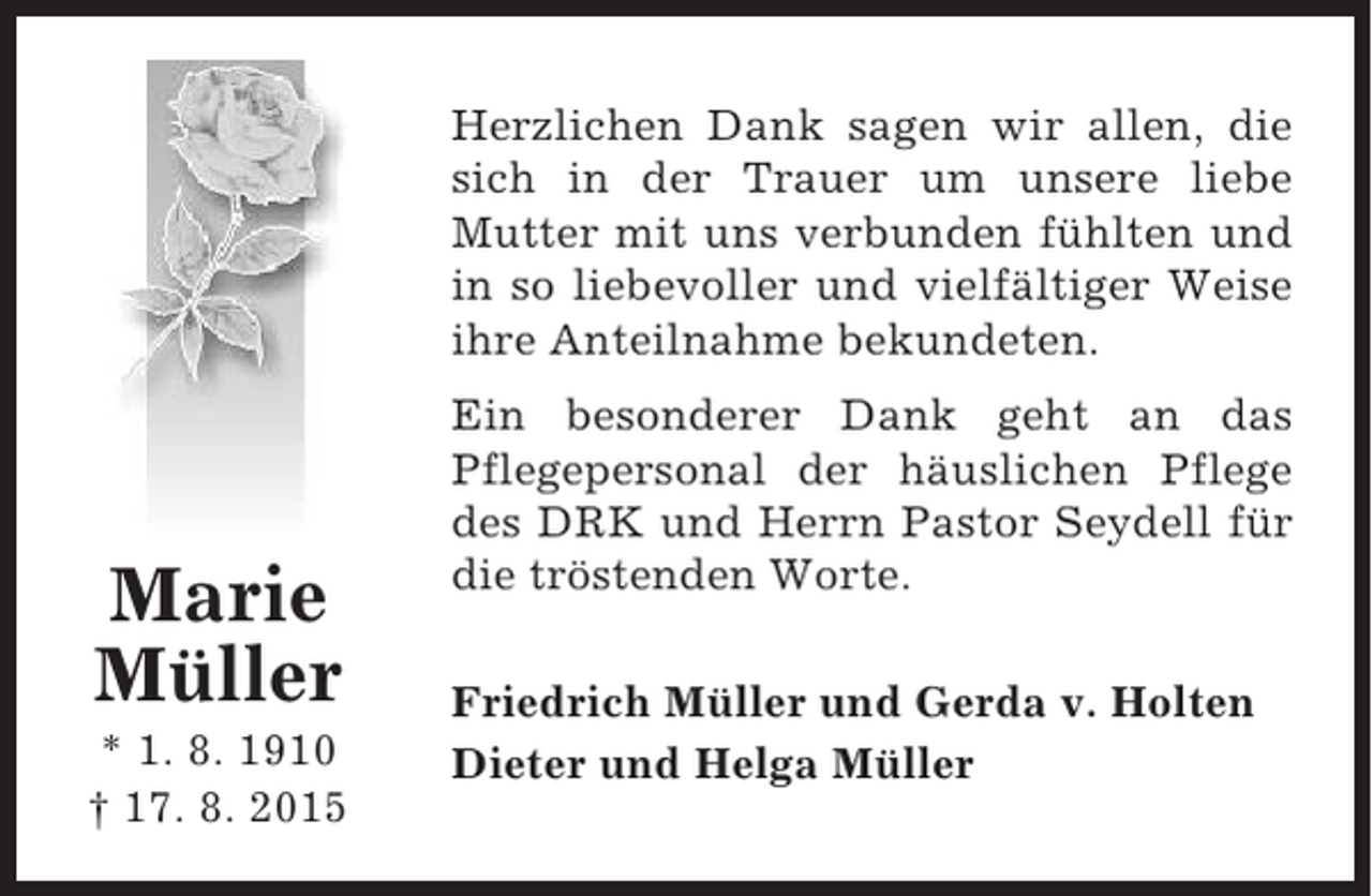 <p>Herzlichen Dank sagen wir allen, die<br />sich in der Trauer um unsere liebe<br />Mutter mit uns verbunden fühlten und<br />in so liebevoller und vielfältiger Weise<br />ihre Anteilnahme bekundeten.</p><p>Marie<br />Müller<br />* 1. 8. 1910<br />† 17. 8. 2015</p><p>Ein besonderer Dank geht an das<br />Pflegepersonal der häuslichen Pflege<br />des DRK und Herrn Pastor Seydell für<br />die tröstenden Worte.<br />Friedrich Müller und Gerda v. Holten<br />Dieter und Helga Müller</p>