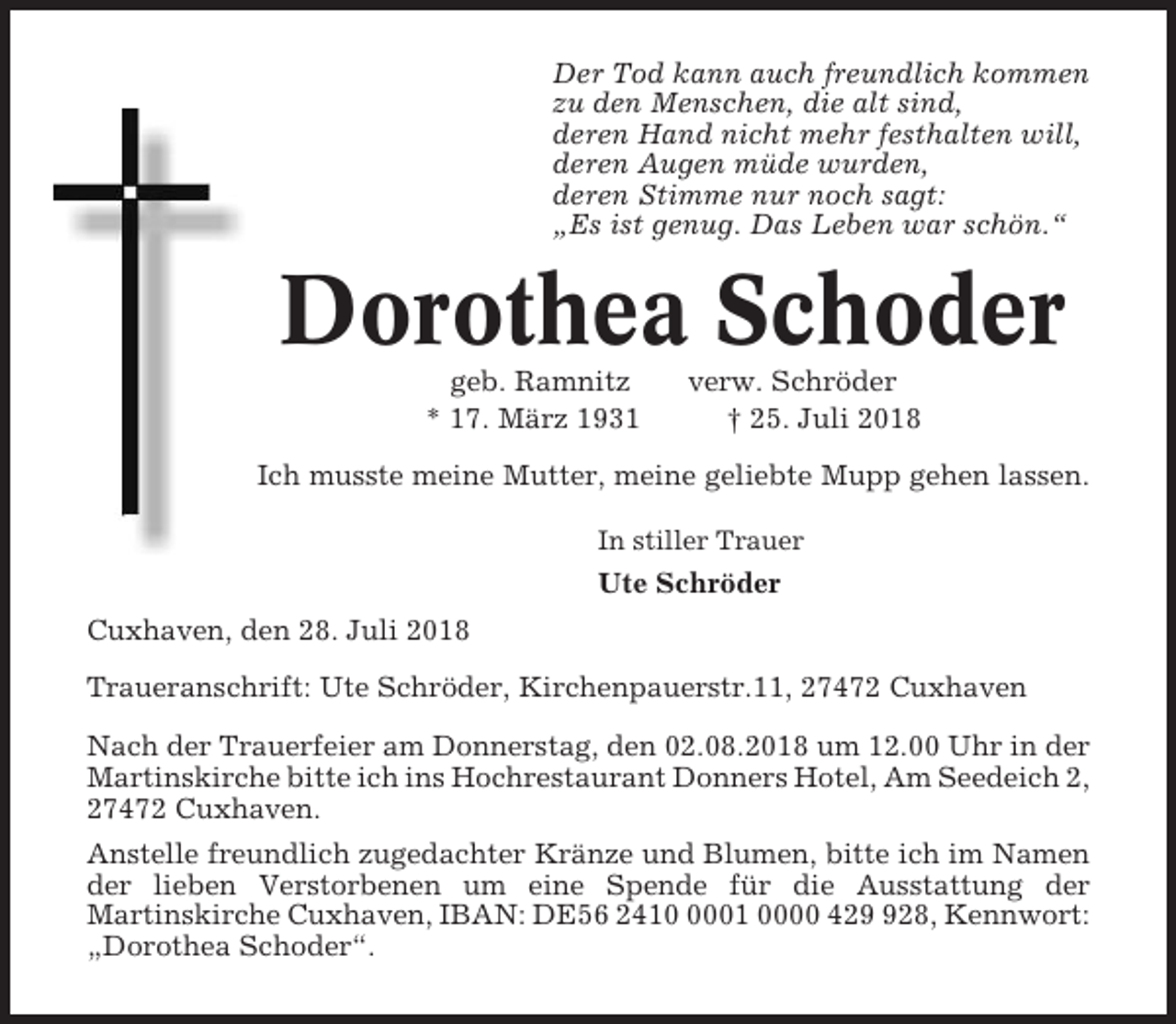 <p>Der Tod kann auch freundlich kommen<br />zu den Menschen, die alt sind,<br />deren Hand nicht mehr festhalten will,<br />deren Augen müde wurden,<br />deren Stimme nur noch sagt:<br />„Es ist genug. Das Leben war schön.“</p><p>Dorothea Schoder<br />geb. Ramnitz<br />* 17. März 1931</p><p>verw. Schröder<br />† 25. Juli 2018</p><p>Ich musste meine Mutter, meine geliebte Mupp gehen lassen.<br />In stiller Trauer</p><p>Ute Schröder<br />Cuxhaven, den 28. Juli 2018<br />Traueranschrift: Ute Schröder, Kirchenpauerstr.11, 27472 Cuxhaven<br />Nach der Trauerfeier am Donnerstag, den 02.08.2018 um 12.00 Uhr in der<br />Martinskirche bitte ich ins Hochrestaurant Donners Hotel, Am Seedeich 2,<br />27472 Cuxhaven.<br />Anstelle freundlich zugedachter Kränze und Blumen, bitte ich im Namen<br />der lieben Verstorbenen um eine Spende für die Ausstattung der<br />Martinskirche Cuxhaven, IBAN: DE56 241001 0000 4228, Kennwort:<br />„Dorothea Schoder“.</p>