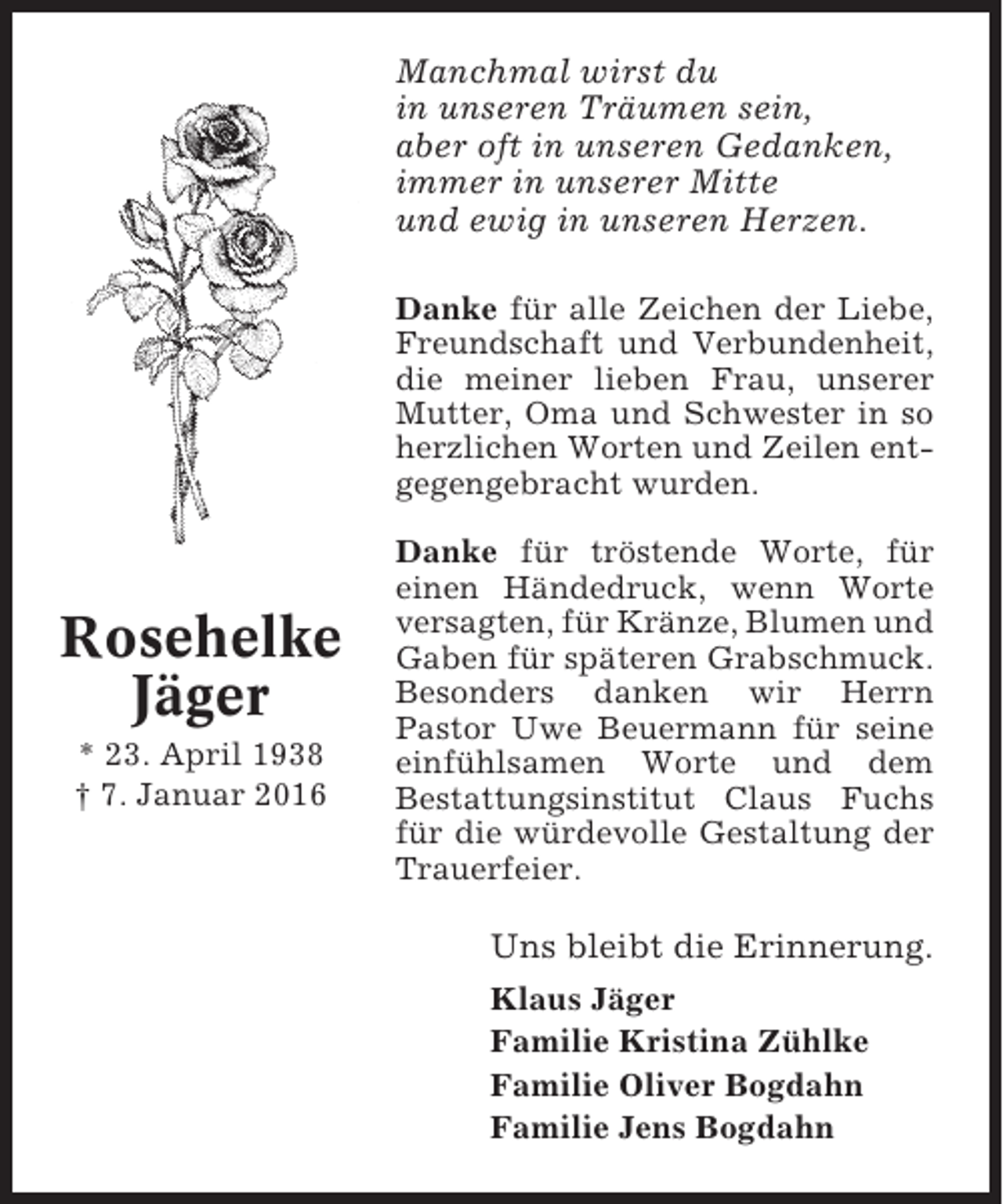 <p>Manchmal wirst du<br />in unseren Träumen sein,<br />aber oft in unseren Gedanken,<br />immer in unserer Mitte<br />und ewig in unseren Herzen.<br />Danke für alle Zeichen der Liebe,<br />Freundschaft und Verbundenheit,<br />die meiner lieben Frau, unserer<br />Mutter, Oma und Schwester in so<br />herzlichen Worten und Zeilen entgegengebracht wurden.</p><p>Rosehelke<br />Jäger<br />* 23. April 1938<br />† 7. Januar 2016</p><p>Danke für tröstende Worte, für<br />einen Händedruck, wenn Worte<br />versagten, für Kränze, Blumen und<br />Gaben für späteren Grabschmuck.<br />Besonders danken wir Herrn<br />Pastor Uwe Beuermann für seine<br />einfühlsamen Worte und dem<br />Bestattungsinstitut Claus Fuchs<br />für die würdevolle Gestaltung der<br />Trauerfeier.</p><p>Uns bleibt die Erinnerung.<br />Klaus Jäger<br />Familie Kristina Zühlke<br />Familie Oliver Bogdahn<br />Familie Jens Bogdahn</p>