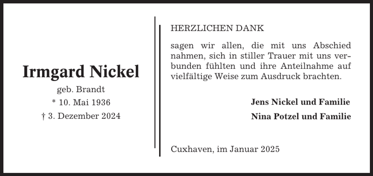 <p>HERZLICHEN DANK</p><p>Irmgard Nickel</p><p>sagen wir allen, die mit uns Abschied<br />nahmen, sich in stiller Trauer mit uns verbunden fühlten und ihre Anteilnahme auf<br />vielfältige Weise zum Ausdruck brachten.</p><p>geb. Brandt<br />* 10. Mai 1936</p><p>Jens Nickel und Familie</p><p>† 3. Dezember 2024</p><p>Nina Potzel und Familie</p><p>Cuxhaven, im Januar 2025</p>