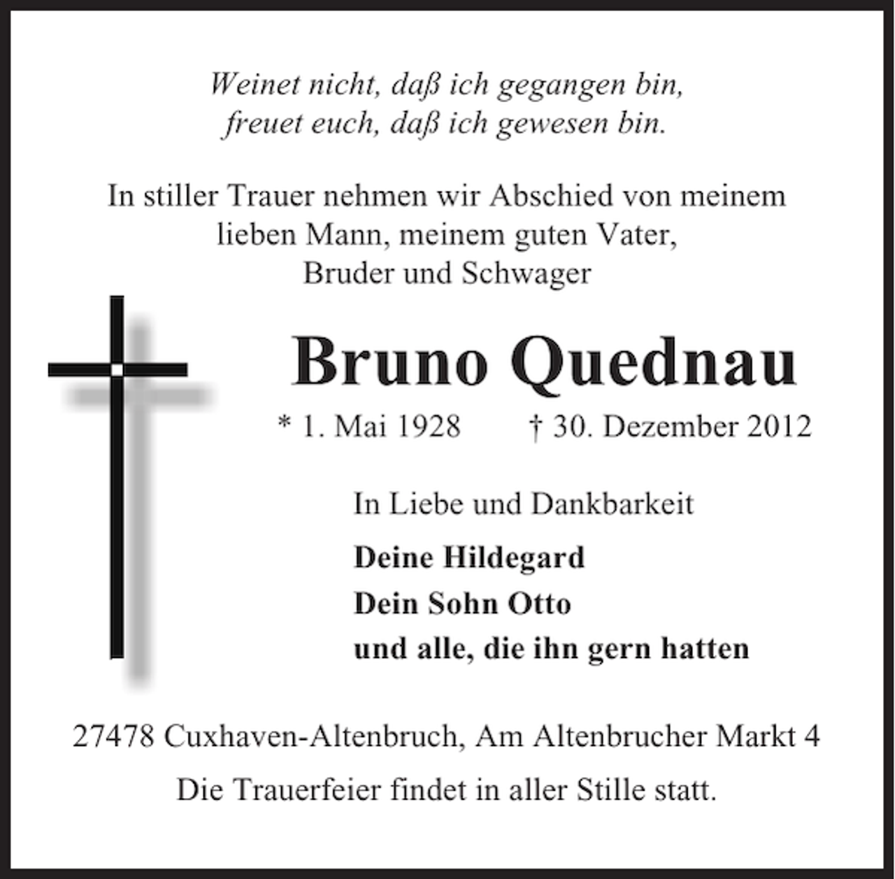 <p>Weinet nicht, daß ich gegangen bin,<br />freuet euch, daß ich gewesen bin.<br />In stiller Trauer nehmen wir Abschied von meinem<br />lieben Mann, meinem guten Vater,<br />Bruder und Schwager</p><p>Bruno Quednau<br />* 1. Mai 1928</p><p>† 30. Dezember 2012</p><p>In Liebe und Dankbarkeit<br />Deine Hildegard<br />Dein Sohn Otto<br />und alle, die ihn gern hatten<br />27478 Cuxhaven-Altenbruch, Am Altenbrucher Markt 4<br />Die Trauerfeier findet in aller Stille statt.</p>
