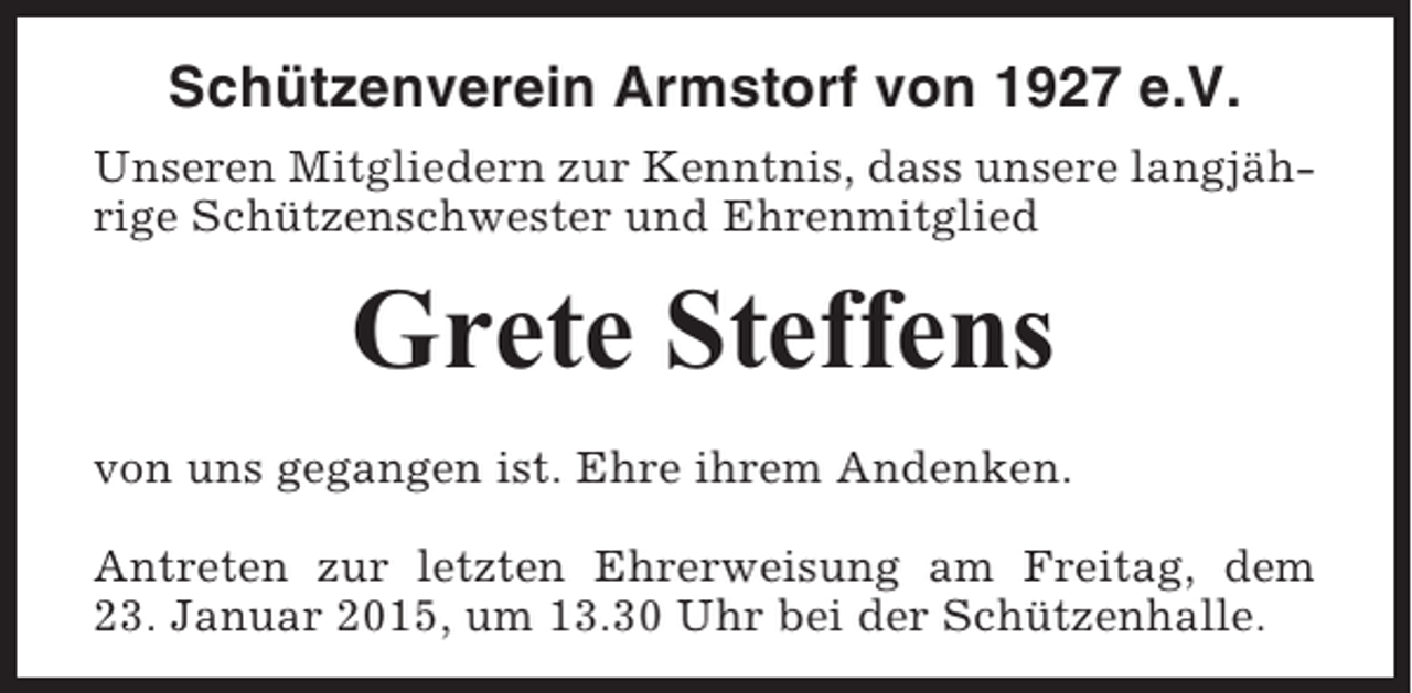 <p>Schützenverein Armstorf von 1927 e.V.<br />Unseren Mitgliedern zur Kenntnis, dass unsere langjährige Schützenschwester und Ehrenmitglied</p><p>Grete Steffens<br />von uns gegangen ist. Ehre ihrem Andenken.<br />Antreten zur letzten Ehrerweisung am Freitag, dem<br />23. Januar 2015, um 13.30 Uhr bei der Schützenhalle.</p>