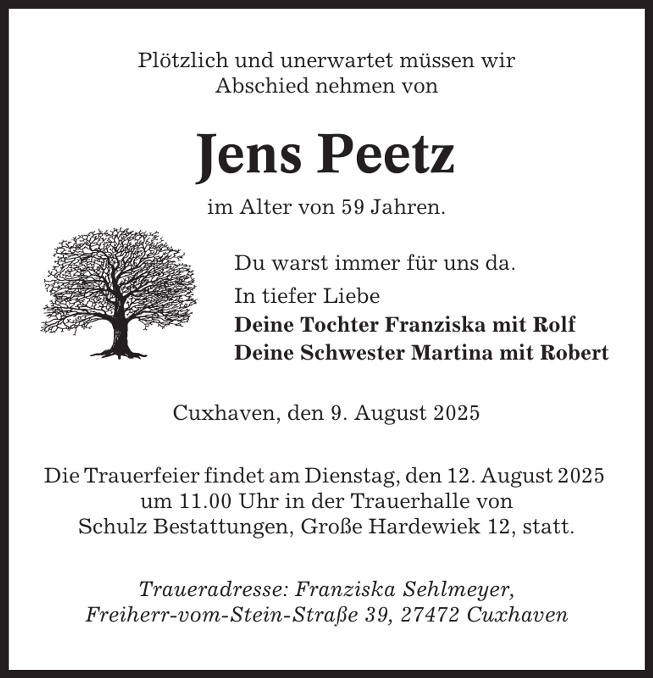 <p>Plötzlich und unerwartet müssen wir<br />Abschied nehmen von</p><p>Jens Peetz<br />im Alter von 59 Jahren.<br />Du warst immer für uns da.<br />In tiefer Liebe<br />Deine Tochter Franziska mit Rolf<br />Deine Schwester Martina mit Robert<br />Cuxhaven, den 9. August 2025<br />Die Trauerfeier findet am Dienstag, den 12. August 2025<br />um 11.00 Uhr in der Trauerhalle von<br />Schulz Bestattungen, Große Hardewiek 12, statt.<br />Traueradresse: Franziska Sehlmeyer,<br />Freiherr-vom-Stein-Straße 39, 27472 Cuxhaven</p>