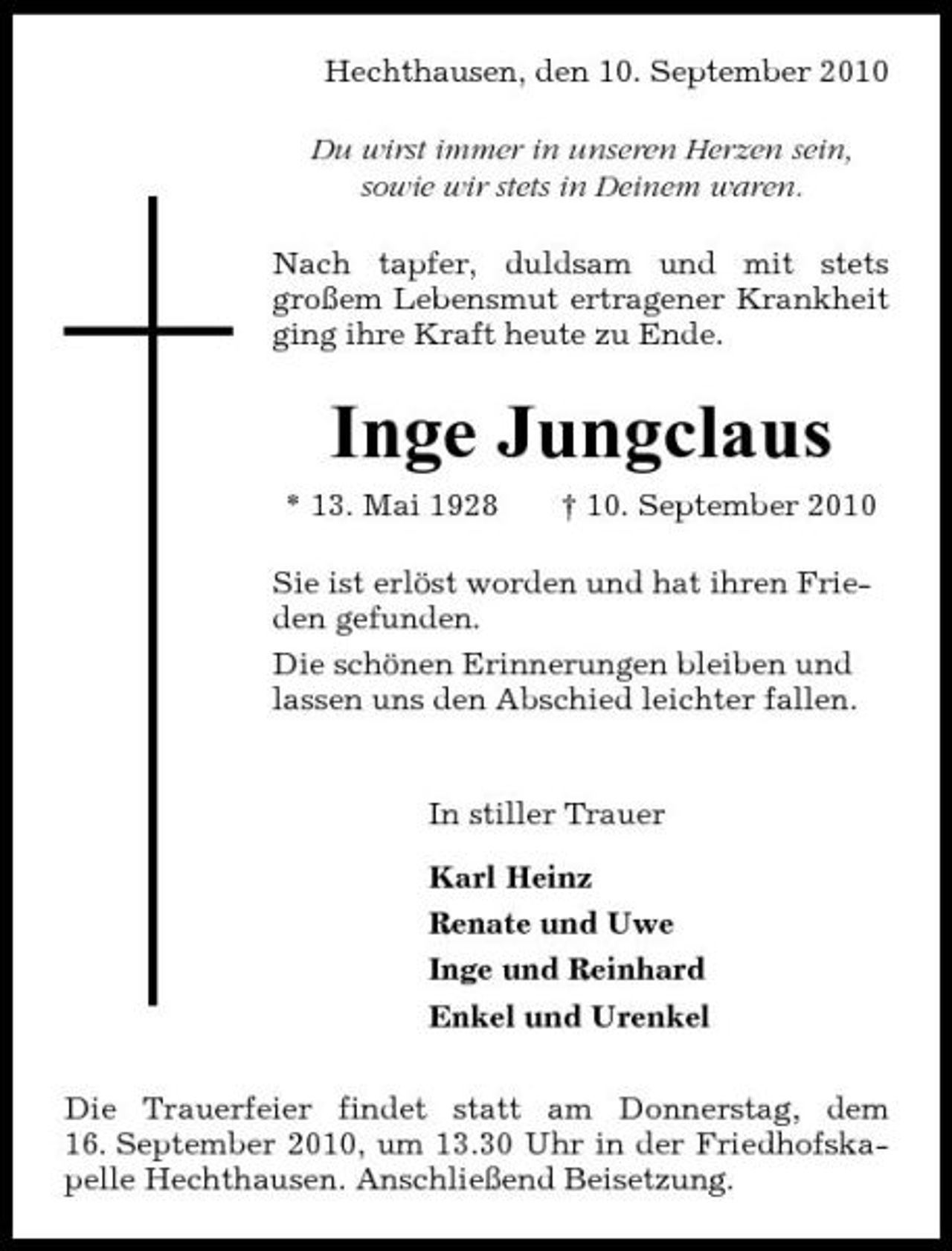 <p>Hechthausen, den 10. September 2010 Du wirst immer in unseren Herzen sein, sowie wir stets in Deinem waren. Nach tapfer, duldsam und mit stets großem Lebensmut ertragener Krankheit ging ihre Kraft heute zu Ende.</p><p>Inge Jungclaus<br />* 13. Mai 1928 † 10. September 2010 Sie ist erlöst worden und hat ihren Frieden gefunden. Die schönen Erinnerungen bleiben und lassen uns den Abschied leichter fallen.</p><p>In stiller Trauer Karl Heinz Renate und Uwe Inge und Reinhard Enkel und Urenkel Die Trauerfeier findet statt am Donnerstag, dem 16. September 2010, um 13.30 Uhr in der Friedhofskapelle Hechthausen. Anschließend Beisetzung.</p>