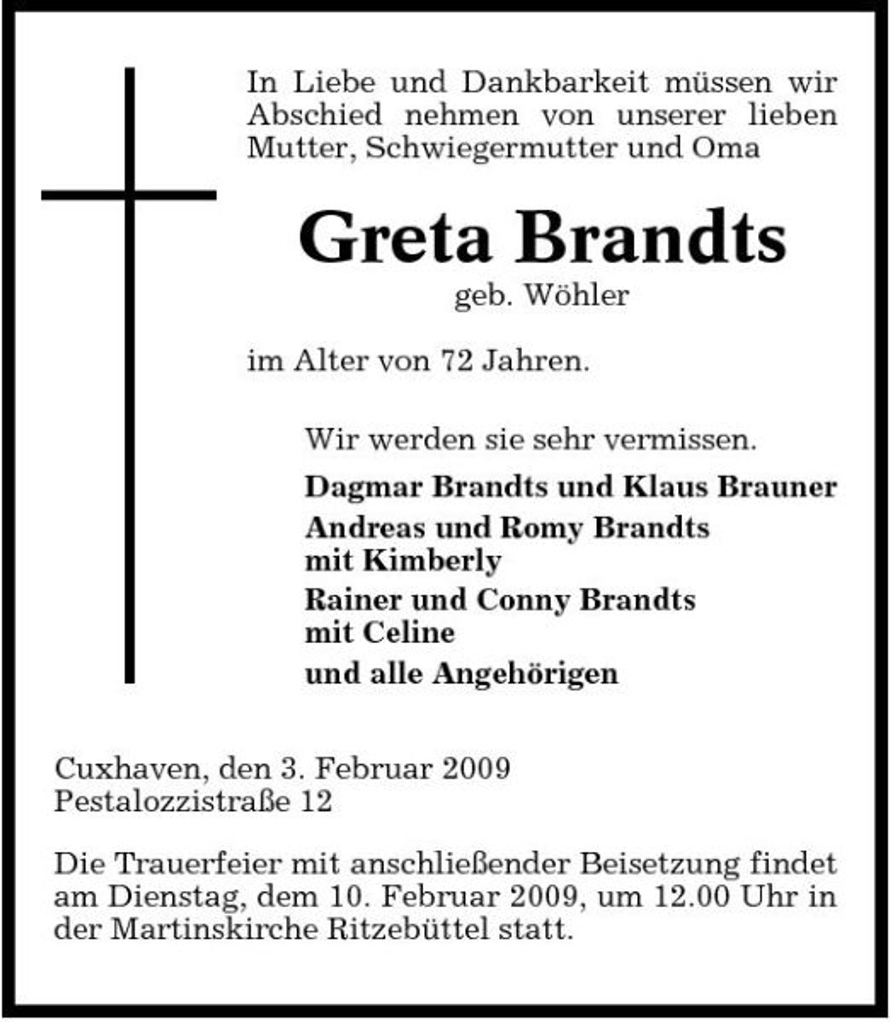 <p>In Liebe und Dankbarkeit müssen wir Abschied nehmen von unserer lieben Mutter, Schwiegermutter und Oma</p><p>Greta Brandts<br />geb. Wöhler im Alter von 72 Jahren. Wir werden sie sehr vermissen. Dagmar Brandts und Klaus Brauner Andreas und Romy Brandts mit Kimberly Rainer und Conny Brandts mit Celine und alle Angehörigen Cuxhaven, den 3. Februar 2009 Pestalozzistraße 12 Die Trauerfeier mit anschließender Beisetzung findet am Dienstag, dem 10. Februar 2009, um 12.00 Uhr in der Martinskirche Ritzebüttel statt.</p>