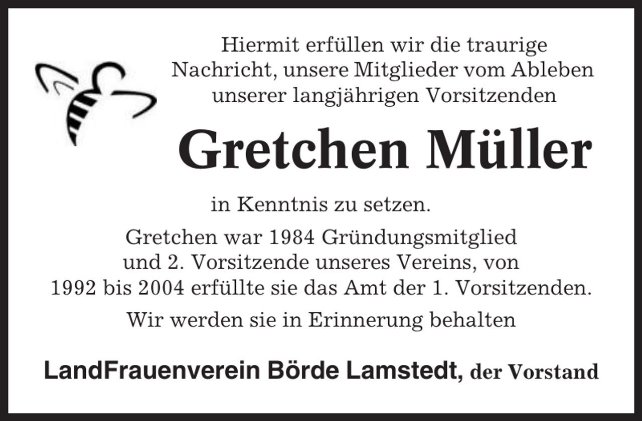 <p>Hiermit erfüllen wir die traurige<br />Nachricht, unsere Mitglieder vom Ableben<br />unserer langjährigen Vorsitzenden</p><p>Gretchen Müller<br />in Kenntnis zu setzen.<br />Gretchen war 1984 Gründungsmitglied<br />und 2. Vorsitzende unseres Vereins, von<br />1992 bis 2004 erfüllte sie das Amt der 1. Vorsitzenden.<br />Wir werden sie in Erinnerung behalten</p><p>LandFrauenverein Börde Lamstedt, der Vorstand</p>