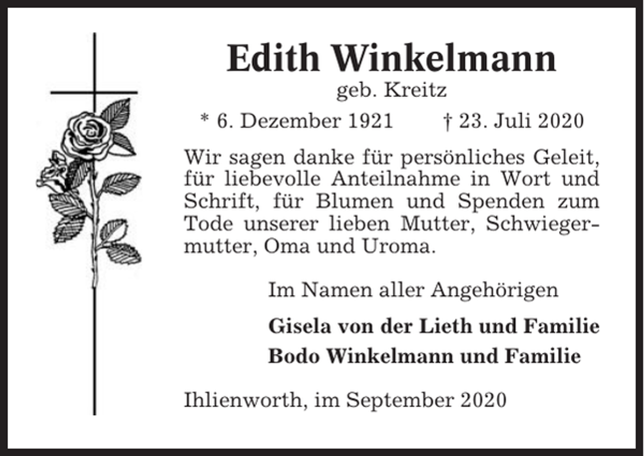<p>Edith Winkelmann<br />geb. Kreitz<br />* 6. Dezember 1921<br />† 23. Juli 2020<br />Wir sagen danke für persönliches Geleit,<br />für liebevolle Anteilnahme in Wort und<br />Schrift, für Blumen und Spenden zum<br />Tode unserer lieben Mutter, Schwiegermutter, Oma und Uroma.<br />Im Namen aller Angehörigen<br />Gisela von der Lieth und Familie<br />Bodo Winkelmann und Familie<br />Ihlienworth, im September 2020</p>