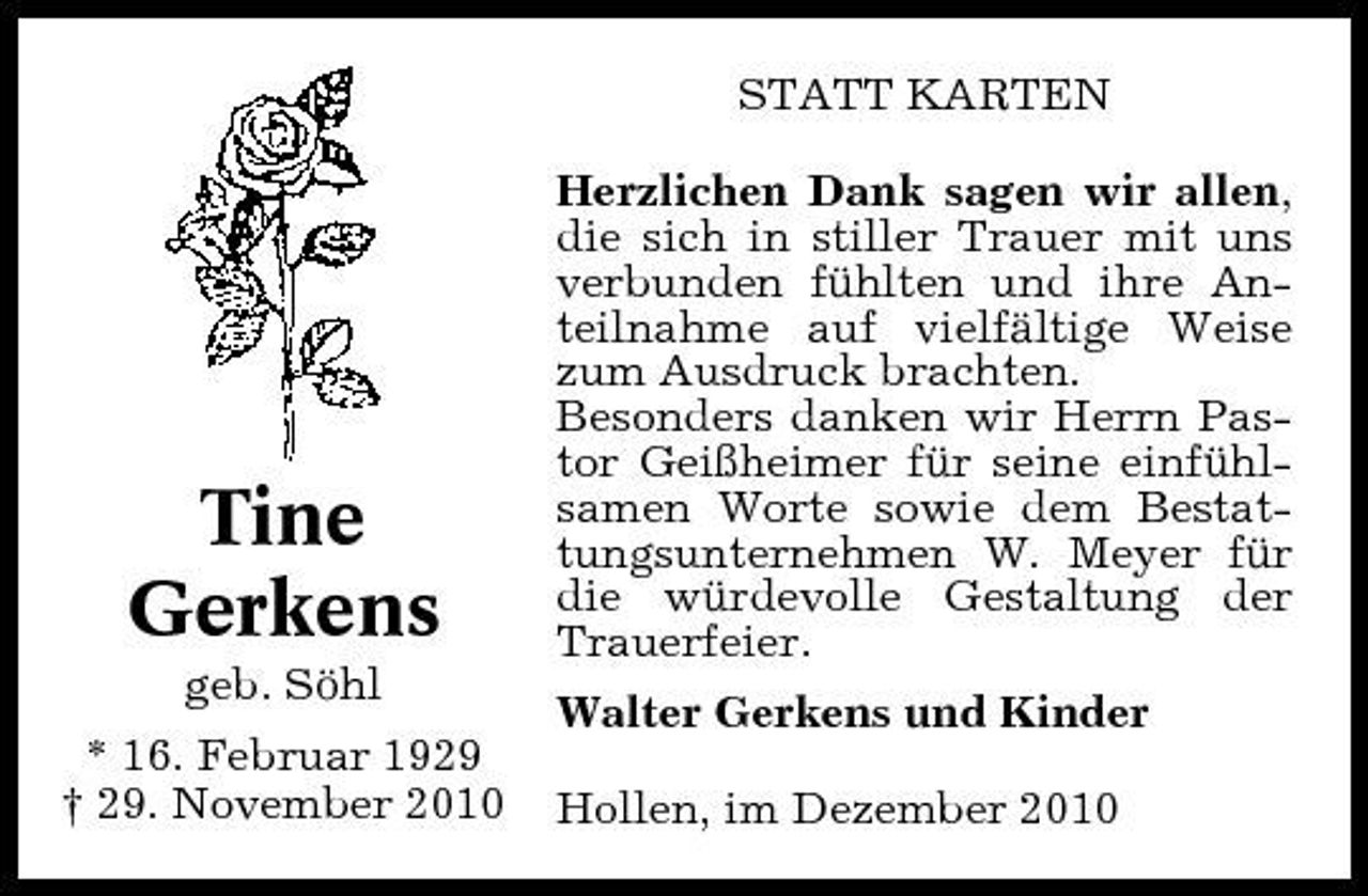 <p>STATT KARTEN Herzlichen Dank sagen wir allen, die sich in stiller Trauer mit uns verbunden fühlten und ihre Anteilnahme auf vielfältige Weise zum Ausdruck brachten. Besonders danken wir Herrn Pastor Geißheimer für seine einfühlsamen Worte sowie dem Bestattungsunternehmen W. Meyer für die würdevolle Gestaltung der Trauerfeier. Walter Gerkens und Kinder Hollen, im Dezember 2010</p><p>Tine Gerkens<br />geb. Söhl * 16. Februar 1929 † 29. November 2010</p>