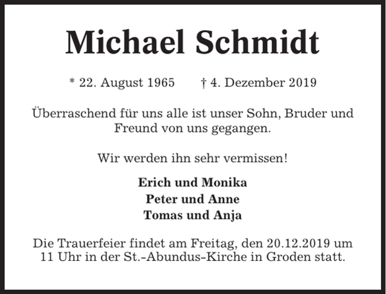 <p>Michael Schmidt<br />* 22. August 1965</p><p>† 4. Dezember 2019</p><p>Überraschend für uns alle ist unser Sohn, Bruder und<br />Freund von uns gegangen.<br />Wir werden ihn sehr vermissen!<br />Erich und Monika<br />Peter und Anne<br />Tomas und Anja<br />Die Trauerfeier findet am Freitag, den 20.12.2019 um<br />11 Uhr in der St.-Abundus-Kirche in Groden statt.</p>