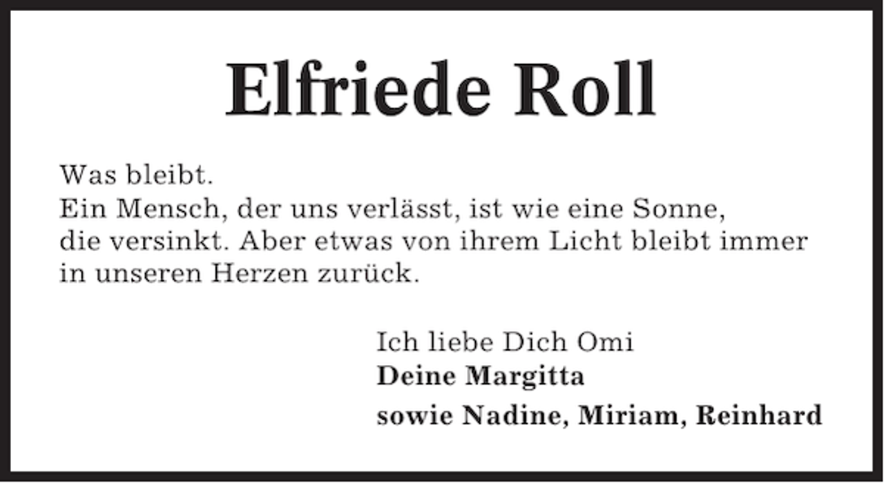 <p>Elfriede Roll<br />Was bleibt.<br />Ein Mensch, der uns verlässt, ist wie eine Sonne,<br />die versinkt. Aber etwas von ihrem Licht bleibt immer<br />in unseren Herzen zurück.<br />Ich liebe Dich Omi<br />Deine Margitta<br />sowie Nadine, Miriam, Reinhard</p>
