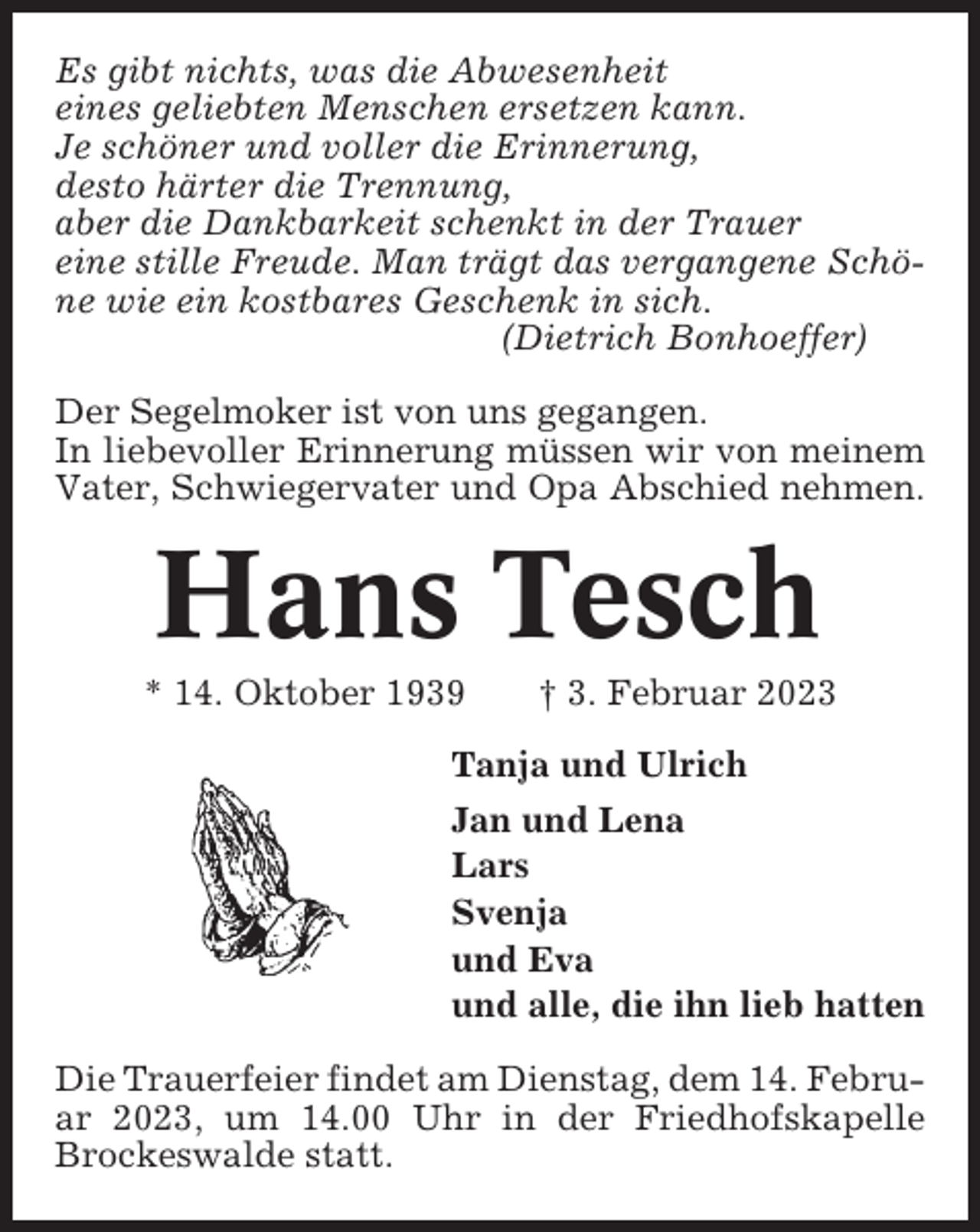 <p>Es gibt nichts, was die Abwesenheit<br />eines geliebten Menschen ersetzen kann.<br />Je schöner und voller die Erinnerung,<br />desto härter die Trennung,<br />aber die Dankbarkeit schenkt in der Trauer<br />eine stille Freude. Man trägt das vergangene Schöne wie ein kostbares Geschenk in sich.<br />(Dietrich Bonhoeffer)<br />Der Segelmoker ist von uns gegangen.<br />In liebevoller Erinnerung müssen wir von meinem<br />Vater, Schwiegervater und Opa Abschied nehmen.</p><p>Hans Tesch<br />* 14. Oktober 1939</p><p>† 3. Februar 2023</p><p>Tanja und Ulrich<br />Jan und Lena<br />Lars<br />Svenja<br />und Eva<br />und alle, die ihn lieb hatten<br />Die Trauerfeier findet am Dienstag, dem 14. Februar 2023, um 14.00 Uhr in der Friedhofskapelle<br />Brockeswalde statt.</p>