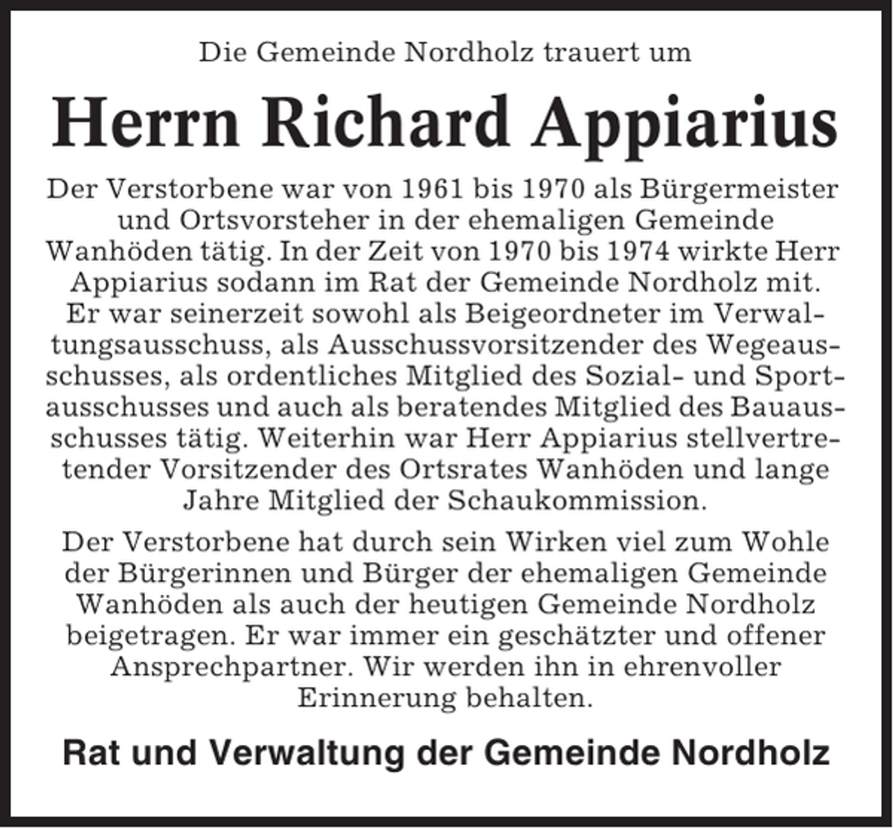 <p>Die Gemeinde Nordholz trauert um</p><p>Herrn Richard Appiarius<br />Der Verstorbene war von 1961 bis 1970 als Bürgermeister<br />und Ortsvorsteher in der ehemaligen Gemeinde<br />Wanhöden tätig. In der Zeit von 1970 bis 1974 wirkte Herr<br />Appiarius sodann im Rat der Gemeinde Nordholz mit.<br />Er war seinerzeit sowohl als Beigeordneter im Verwaltungsausschuss, als Ausschussvorsitzender des Wegeausschusses, als ordentliches Mitglied des Sozial- und Sportausschusses und auch als beratendes Mitglied des Bauausschusses tätig. Weiterhin war Herr Appiarius stellvertretender Vorsitzender des Ortsrates Wanhöden und lange<br />Jahre Mitglied der Schaukommission.<br />Der Verstorbene hat durch sein Wirken viel zum Wohle<br />der Bürgerinnen und Bürger der ehemaligen Gemeinde<br />Wanhöden als auch der heutigen Gemeinde Nordholz<br />beigetragen. Er war immer ein geschätzter und offener<br />Ansprechpartner. Wir werden ihn in ehrenvoller<br />Erinnerung behalten.</p><p>Rat und Verwaltung der Gemeinde Nordholz</p>