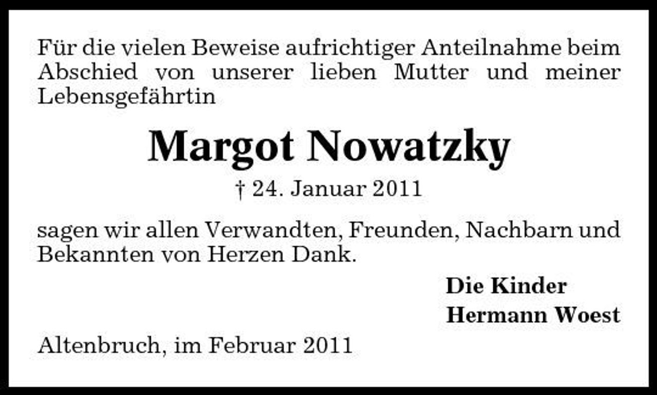 <p>Für die vielen Beweise aufrichtiger Anteilnahme beim Abschied von unserer lieben Mutter und meiner Lebensgefährtin</p>
<p>Margot Nowatzky<br />† 24. Januar 2011 sagen wir allen Verwandten, Freunden, Nachbarn und Bekannten von Herzen Dank. Die Kinder Hermann Woest Altenbruch, im Februar 2011</p>
