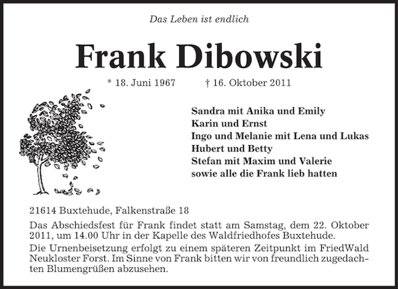 <p>Das Leben ist endlich</p>
<p>Frank Dibowski<br />* 16. Juni 1967</p>
<p>† 16. Oktober 2011<br />Sandra mit Anika und Emily<br />Karin und Ernst<br />Ingo und Melanie mit Lena und Lukas<br />Hubert und Betty<br />Stefan mit Maxim und Valerie<br />sowie alle die Frank lieb hatten</p>
<p>21614 Buxtehude, Falkenstraße 18<br />Das Abschiedsfest für Frank findet statt am Samstag, dem 22. Oktober<br />2011, um 14.00 Uhr in der Kapelle des Waldfriedhofes Buxtehude.<br />Die Urnenbeisetzung erfolgt zu einem späteren Zeitpunkt im FriedWald<br />Neukloster Forst. Im Sinne von Frank bitten wir von freundlich zugedachten Blumengrüßen abzusehen.</p>