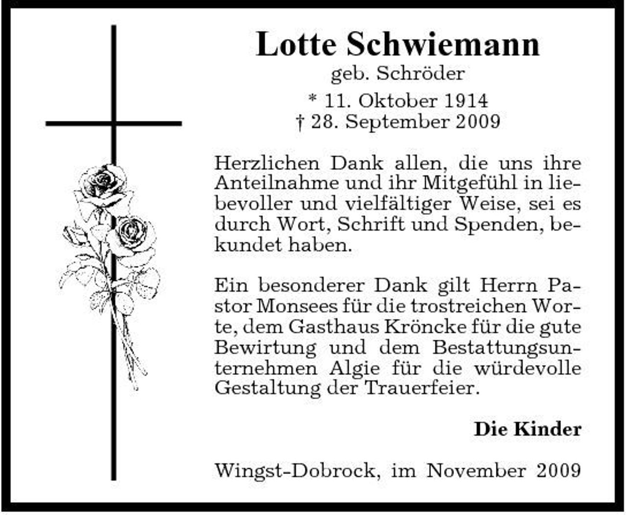 <p>Lotte Schwiemann<br />geb. Schröder * 11. Oktober 1914 † 28. September 2009 Herzlichen Dank allen, die uns ihre Anteilnahme und ihr Mitgefühl in liebevoller und vielfältiger Weise, sei es durch Wort, Schrift und Spenden, bekundet haben. Ein besonderer Dank gilt Herrn Pastor Monsees für die trostreichen Worte, dem Gasthaus Kröncke für die gute Bewirtung und dem Bestattungsunternehmen Algie für die würdevolle Gestaltung der Trauerfeier. Die Kinder Wingst-Dobrock, im November 2009</p>
