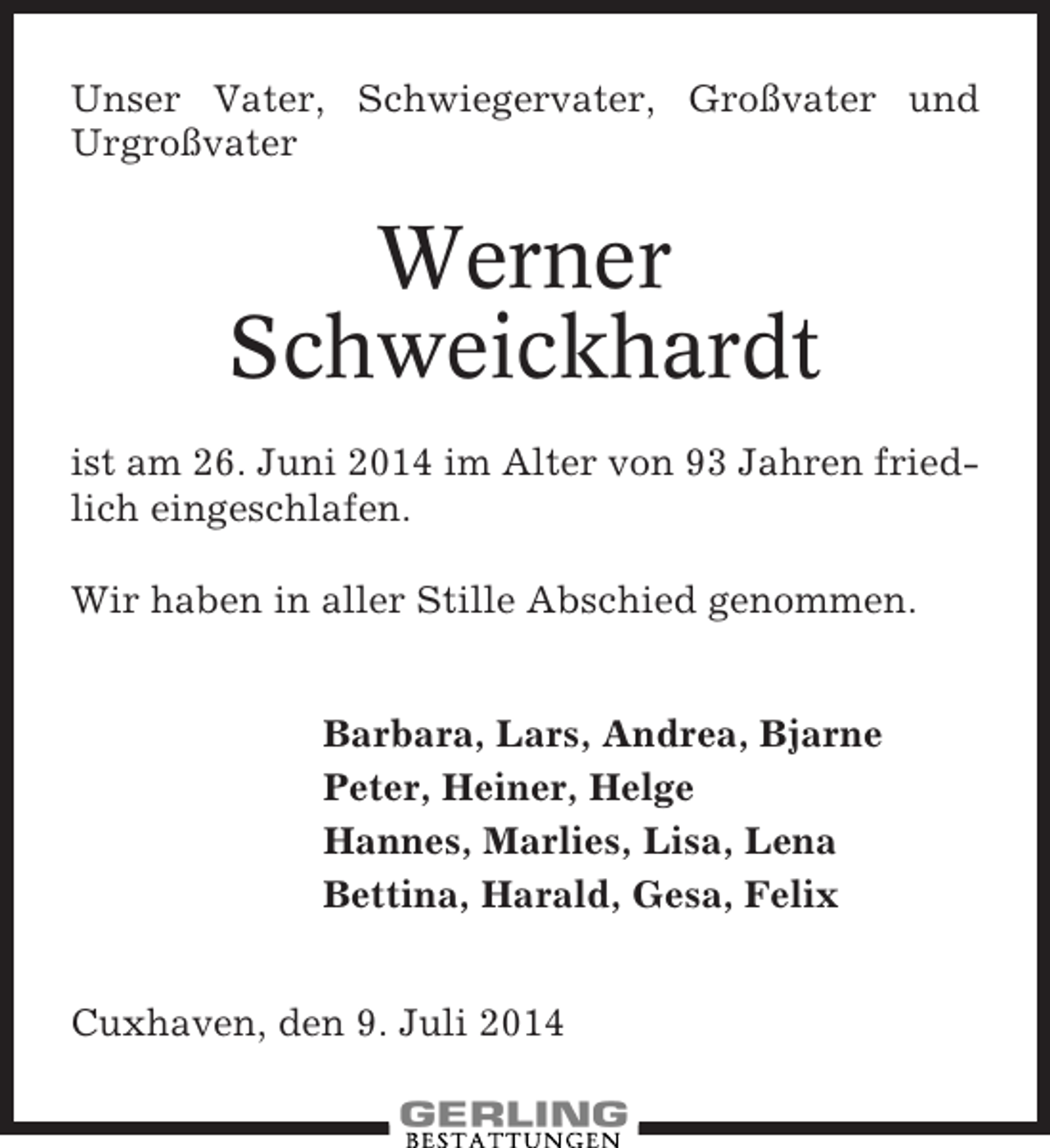 <p>Unser Vater, Schwiegervater, Großvater und<br />Urgroßvater</p><p>Werner<br />Schweickhardt<br />ist am 26. Juni 2014 im Alter von 93 Jahren friedlich eingeschlafen.<br />Wir haben in aller Stille Abschied genommen.<br />Barbara, Lars, Andrea, Bjarne<br />Peter, Heiner, Helge<br />Hannes, Marlies, Lisa, Lena<br />Bettina, Harald, Gesa, Felix<br />Cuxhaven, den 9. Juli 2014</p>