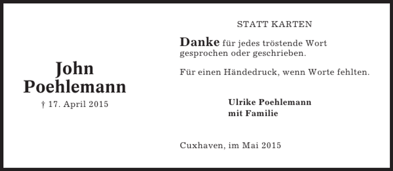 <p>STATT KARTEN</p><p>Danke für jedes tröstende Wort<br />gesprochen oder geschrieben.</p><p>John<br />Poehlemann<br />† 17. April 2015</p><p>Für einen Händedruck, wenn Worte fehlten.<br />Ulrike Poehlemann<br />mit Familie</p><p>Cuxhaven, im Mai 2015</p>