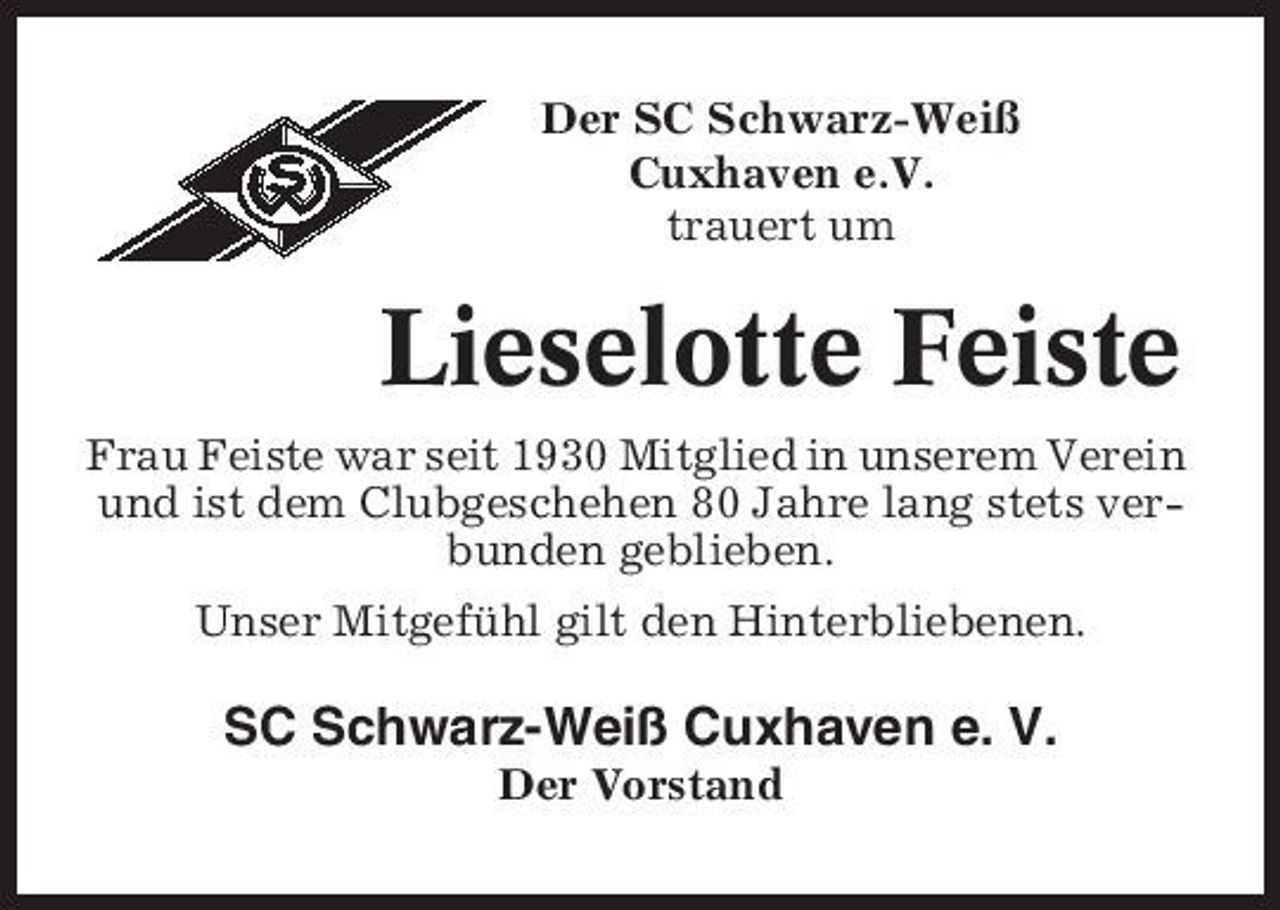 <p>Der SC Schwarz-Weiß Cuxhaven e.V. trauert um</p><p>Lieselotte Feiste<br />Frau Feiste war seit 1930 Mitglied in unserem Verein und ist dem Clubgeschehen 80 Jahre lang stets verbunden geblieben. Unser Mitgefühl gilt den Hinterbliebenen.</p><p>SC Schwarz-Weiß Cuxhaven e. V.<br />Der Vorstand</p>