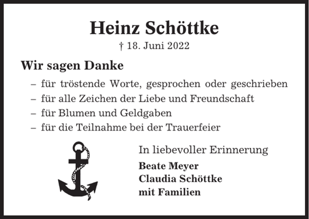 <p>Heinz Schöttke<br />† 18. Juni 2022</p><p>Wir sagen Danke<br />–<br />–<br />–<br />–</p><p>für tröstende Worte, gesprochen oder geschrieben<br />für alle Zeichen der Liebe und Freundschaft<br />für Blumen und Geldgaben<br />für die Teilnahme bei der Trauerfeier</p><p>In liebevoller Erinnerung<br />Beate Meyer<br />Claudia Schöttke<br />mit Familien</p>