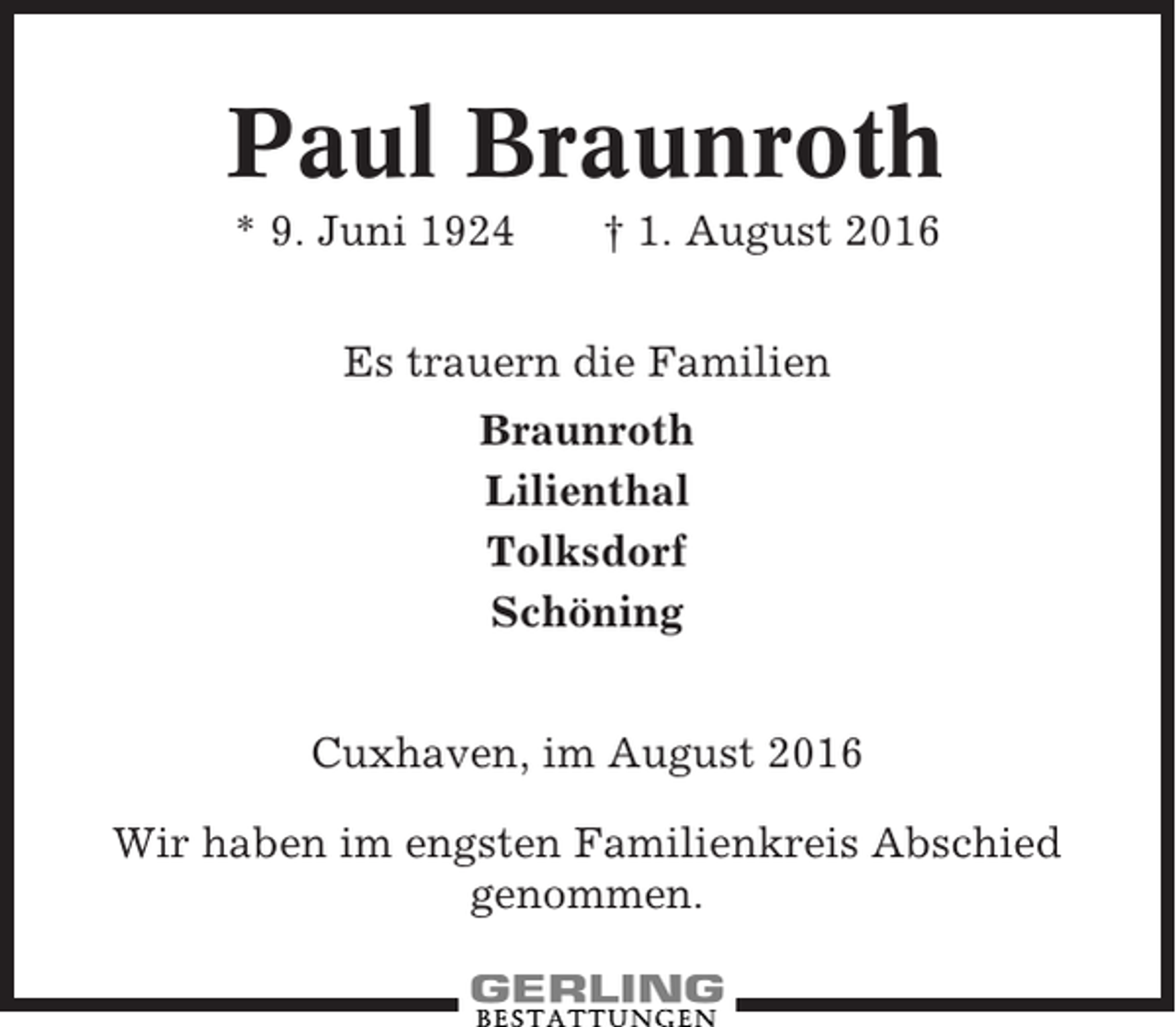 <p>Paul Braunroth<br />* 9. Juni 1924</p><p>† 1. August 2016</p><p>Es trauern die Familien<br />Braunroth<br />Lilienthal<br />Tolksdorf<br />Schöning<br />Cuxhaven, im August 2016<br />Wir haben im engsten Familienkreis Abschied<br />genommen.</p>