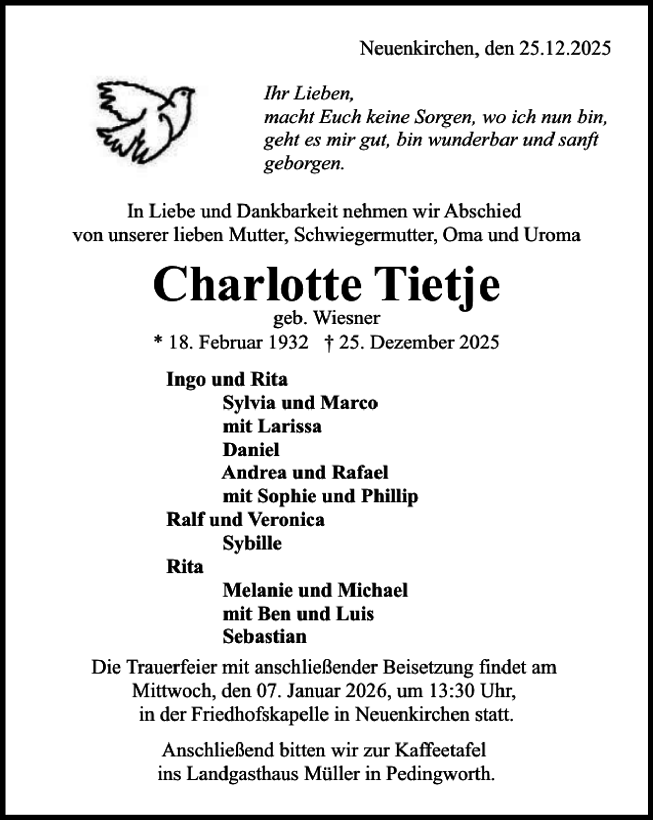 <p>Neuenkirchen, den 25.12.2025<br />Ihr Lieben,<br />macht Euch keine Sorgen, wo ich nun bin,<br />geht es mir gut, bin wunderbar und sanft<br />geborgen.<br />In Liebe und Dankbarkeit nehmen wir Abschied<br />von unserer lieben Mutter, Schwiegermutter, Oma und Uroma</p><p>Charlotte Tietje<br />geb. Wiesner<br />* 18. Februar 1932 † 25. Dezember 2025</p><p>Ingo und Rita<br />Sylvia und Marco<br />mit Larissa<br />Daniel<br />Andrea und Rafael<br />mit Sophie und Phillip<br />Ralf und Veronica<br />Sybille<br />Rita<br />Melanie und Michael<br />mit Ben und Luis<br />Sebastian<br />Die Trauerfeier mit anschließender Beisetzung findet am<br />Mittwoch, den 07. Januar 2026, um 13:30 Uhr,<br />in der Friedhofskapelle in Neuenkirchen statt.<br />Anschließend bitten wir zur Kaffeetafel<br />ins Landgasthaus Müller in Pedingworth.</p>