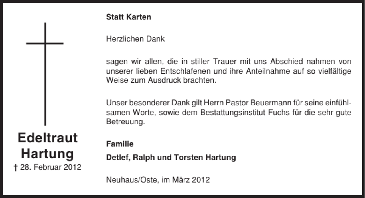 <p>Statt Karten<br />Herzlichen Dank<br />sagen wir allen, die in stiller Trauer mit uns Abschied nahmen von<br />unserer lieben Entschlafenen und ihre Anteilnahme auf so vielfältige<br />Weise zum Ausdruck brachten.<br />Unser besonderer Dank gilt Herrn Pastor Beuermann für seine einfühlsamen Worte, sowie dem Bestattungsinstitut Fuchs für die sehr gute<br />Betreuung.</p><p>Edeltraut<br />Hartung</p><p>Familie<br />Detlef, Ralph und Torsten Hartung</p><p>† 28. Februar 2012<br />Neuhaus/Oste, im März 2012</p>